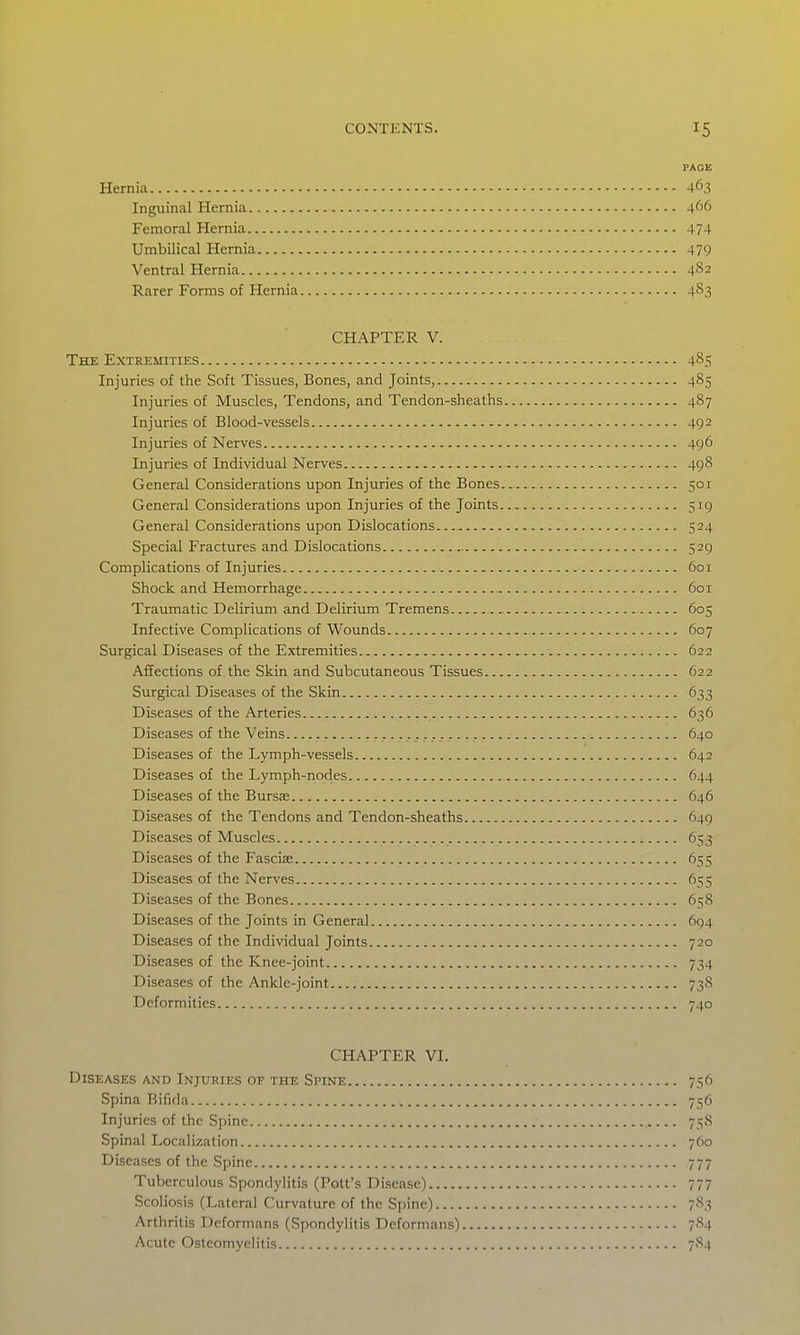 PAGE Hernia 463 Inguinal Hernia 466 Femoral Hernia 474 Umbilical Hernia 479 Ventral Hernia 482 Rarer Forms of Hernia 483 CHAPTER V. The Extremities 485 Injuries of the Soft Tissues, Bones, and Joints, 485 Injuries of Muscles, Tendons, and Tendon-sheaths 487 Injuries of Blood-vessels 492 Injuries of Nerves 496 Injuries of Individual Nerves 498 General Considerations upon Injuries of the Bones 501 General Considerations upon Injuries of the Joints 519 General Considerations upon Dislocations 524 Special Fractures and Dislocations 529 Complications of Injuries 601 Shock and Hemorrhage -. 601 Traumatic Delirium and Delirium Tremens 605 Infective Complications of Wounds 607 Surgical Diseases of the Extremities 622 Affections of the Skin and Subcutaneous Tissues 622 Surgical Diseases of the Skin 633 Diseases of the Arteries 636 Diseases of the Veins 640 Diseases of the Lymph-vessels 642 Diseases of the Lymph-nodes 644 Diseases of the Bursas 646 Diseases of the Tendons and Tendon-sheaths 649 Diseases of Muscles 653 Diseases of the Fasciae 655 Diseases of the Nerves 655 Diseases of the Bones 658 Diseases of the Joints in General 694 Diseases of the Individual Joints 720 Diseases of the Knee-joint 734 Diseases of the Ankle-joint 738 Deformities 740 CHAPTER VI. Diseases and Injuries of the Spine 756 Spina Bifida 756 Injuries of the Spine 758 Spinal Localization 760 Diseases of the Spine 777 Tuberculous Spondylitis (Pott's Disease) 777 Scoliosis (Lateral Curvature of the Spine) 783 Arthritis Deformans (Spondylitis Deformans) 784 Acute Osteomyelitis 7<S4