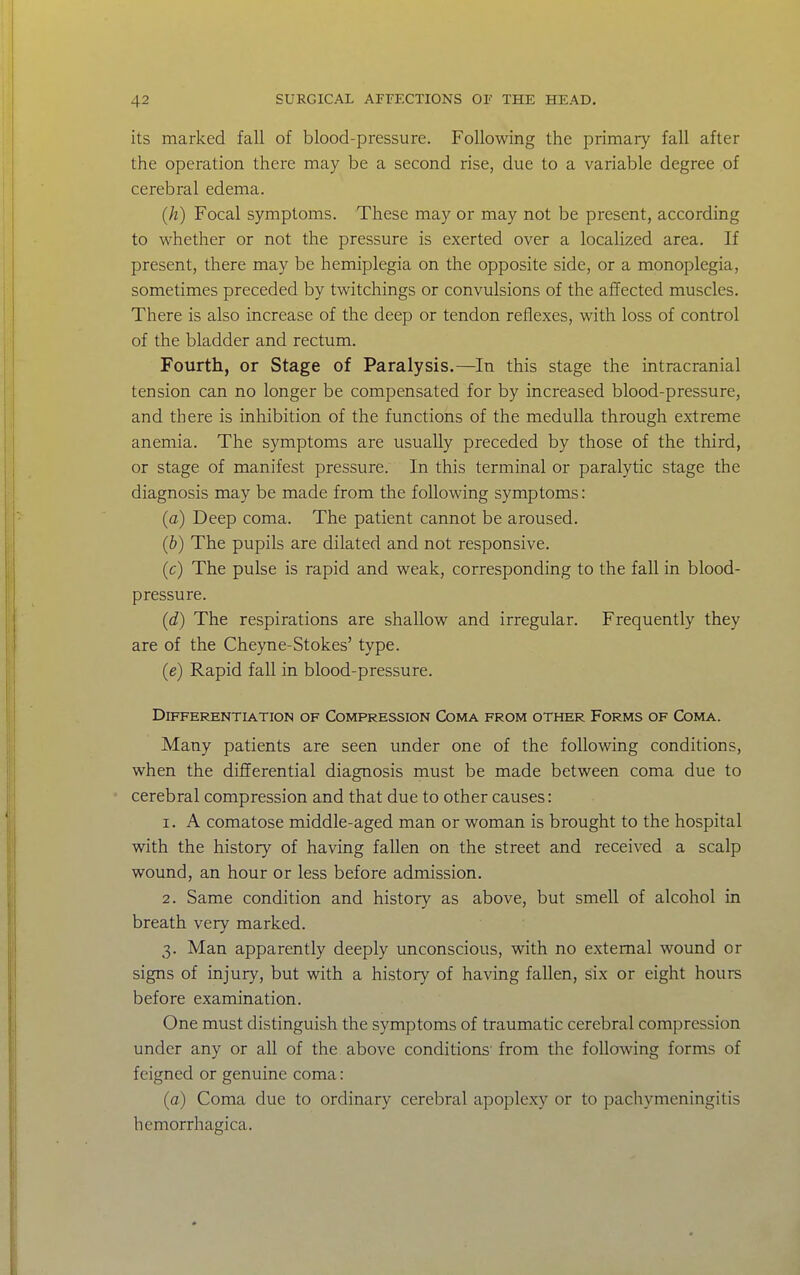its marked fall of blood-pressure. Following the primary fall after the operation there may be a second rise, due to a variable degree of cerebral edema. (h) Focal symptoms. These may or may not be present, according to whether or not the pressure is exerted over a localized area. If present, there may be hemiplegia on the opposite side, or a monoplegia, sometimes preceded by twitchings or convulsions of the affected muscles. There is also increase of the deep or tendon reflexes, with loss of control of the bladder and rectum. Fourth, or Stage of Paralysis.—^In this stage the intracranial tension can no longer be compensated for by increased blood-pressure, and there is inhibition of the functions of the medulla through extreme anemia. The symptoms are usually preceded by those of the third, or stage of manifest pressure. In this terminal or paralytic stage the diagnosis may be made from the following symptoms: (a) Deep coma. The patient cannot be aroused. (b) The pupils are dilated and not responsive. (c) The pulse is rapid and weak, corresponding to the fall in blood- pressure. (d) The respirations are shallow and irregular. Frequently they are of the Cheyne-Stokes' type. (e) Rapid fall in blood-pressure. Differentiation of Compression Coma from other Forms of Coma. Many patients are seen under one of the following conditions, when the differential diagnosis must be made between coma due to cerebral compression and that due to other causes: 1. A comatose middle-aged man or woman is brought to the hospital with the history of having fallen on the street and received a scalp wound, an hour or less before admission. 2. Same condition and history as above, but smell of alcohol in breath very marked. 3. Man apparently deeply unconscious, with no external wound or signs of injury, but with a history of having fallen, six or eight hours before examination. One must distinguish the symptoms of traumatic cerebral compression under any or all of the above conditions' from the following forms of feigned or genuine coma: (c) Coma due to ordinary cerebral apoplexy or to pachymeningitis hemorrhagica.