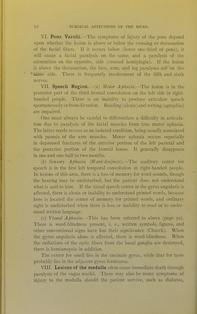 VI. Pons Varolii.—^The symptoms of injury of the pons depend upon whether the lesion is above or below the crossing or decussation of the facial fibers. If it occurs below (lower one-third of pons), it will cause a facial paralysis on the same, and a paralysis of the extremities on the opposite, side (crossed hemiplegia). If the lesion is above the decussation, the face, arm, and leg paralyses ar6' on the same side. There is frequently involvement of the fifth and sixth nerves. VII. Speech Region.—(c) Motor Aphasia.—^The lesion is in the posterior part of the third frontal convolution on the left side in right- handed people. There is an inability to produce articulate speech spontaneously or from dictation. Reading (alexia) and writing (agraphia) are impaired. One must always be careful to differentiate a difficulty in articula- tion due to paralysis of the facial muscles from true motor aphasia. The latter rarely occurs as an isolated condition, being usually associated with paresis of the arm muscles. Motor aphasia occurs especially in depressed fractures of the anterior portion of the left parietal and the posterior portion of the frontal bones. It generally disappears in one and one-half to two months. (&) Sensory Aphasia (Word-deajness).—The auditory center for speech is in the first left temporal convolution in right-handed people. In lesions of this area, there is a loss of memory for word sounds, though the hearing may be undisturbed, but the patient does not understand what is said to him. If the visual speech-ceriter in the gyrus angularis is affected, there is alexia or inability to understand printed words, because here is located the center of memory for printed words, and ordinary sight is undisturbed when there is loss or inability to read or to under- stand written language. (c) Visual Aphasia.—^This has been referred to above (page 50). There is word-blindness present, i. e., written symbols, figures, and other conventional signs have lost their significance (Church). When the gyrus angularis alone is affected, there is word-blindness. When the radiations of the optic fibers from the basal ganglia are destroyed, there is hemianopsia in addition. The center for smell lies in the uncinate gyrus, while that for taste probably lies in the adjacent gyrus fornicatus. VIII. Lesions of the medulla often cause immediate death through paralysis of the vagus nuclei. There may also be many symptoms of injury to the medulla should the patient survive, such as diabetes.