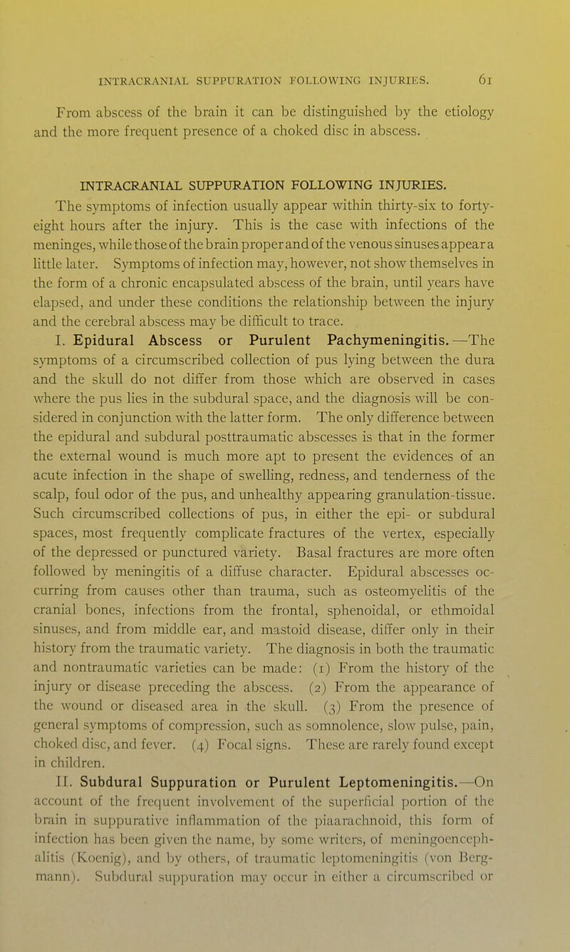 From abscess of the brain it can be distinguished by the etiology and the more frequent presence of a choked disc in abscess. INTRACRANIAL SUPPURATION FOLLOWING INJURIES. The symptoms of infection usually appear within thirty-six to forty- eight hours after the injury. This is the case with infections of the meninges, while those of the brain proper and of the venous sinuses appear a Httle later. Symptoms of infection may, however, not show themselves in the form of a chronic encapsulated abscess of the brain, until years have elapsed, and under these conditions the relationship between the injury and the cerebral abscess may be difficult to trace. I. Epidural Abscess or Purulent Pachymeningitis.—The symptoms of a circumscribed collection of pus lying between the dura and the skull do not differ from those which are observed in cases where the pus lies in the subdural space, and the diagnosis will be con- sidered in conjunction with the latter form. The only difference between the epidural and subdural posttraumatic abscesses is that in the former the external wound is much more apt to present the evidences of an acute infection in the shape of swelHng, redness, and tenderness of the scalp, foul odor of the pus, and unhealthy appearing granulation-tissue. Such circumscribed collections of pus, in either the epi- or subdural spaces, most frequently compUcate fractures of the vertex, especially of the depressed or punctured variety. Basal fractures are more often followed by meningitis of a diffuse character. Epidural abscesses oc- curring from causes other than trauma, such as osteomyelitis of the cranial bones, infections from the frontal, sphenoidal, or ethmoidal sinuses, and from middle ear, and mastoid disease, differ only in their history from the traumatic variety. The diagnosis in both the traumatic and nontraumatic varieties can be made: (i) From the history of the injury or disease preceding the abscess. (2) From the appearance of the wound or diseased area in the skull. (3) From the presence of general symptoms of compression, such as somnolence, slow pulse, pain, choked disc, and fever. (4) Focal signs. These are rarely found except in children. II. Subdural Suppuration or Purulent Leptomeningitis.—On account of the frequent involvement of the superficial portion of the brain in suppurative inflammation of the piaarachnoid, this form of infection has been given the name, by some writers, of meningoenceph- alitis fKoenig), and by others, of traumatic leptomeningitis (von Bcrg- mann). Subdural suppuration may occur in either a circumscribed or