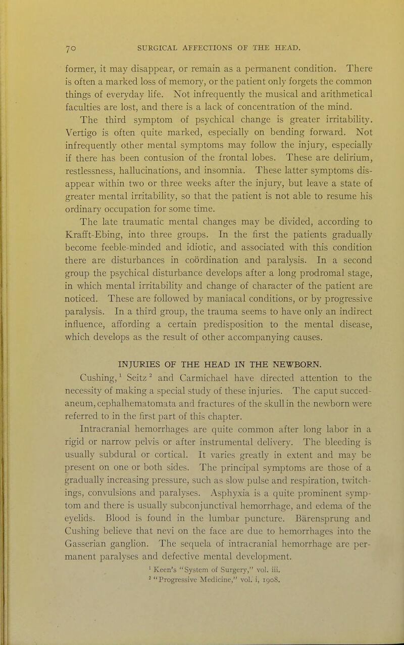 former, it may disappear, or remain as a permanent condition. There is often a marked loss of memory, or the patient only forgets the common things of everyday life. Not infrequently the musical and arithmetical faculties are lost, and there is a lack of concentration of the mind. The third symptom of psychical change is greater irritability. Vertigo is often quite marked, especially on bending fonvard. Not infrequently other mental symptoms may follow the injury, especially if there has been contusion of the frontal lobes. These are delirium, restlessness, hallucinations, and insomnia. These latter symptoms dis- appear within two or three weeks after the injury, but leave a state of greater mental irritability, so that the patient is not able to resume his ordinary occupation for some time. The late traumatic mental changes may be divided, according to Krafft-Ebing, into three groups. In the first the patients gradually become feeble-minded and idiotic, and associated with this condition there are disturbances in coordination and paralysis. In a second group the psychical disturbance develops after a long prodromal stage, in which mental irritability and change of character of the patient are noticed. These are followed by maniacal conditions, or by progressive paralysis. In a third group, the trauma seems to have only an indirect influence, affording a certain predisposition to the mental disease, which develops as the result of other accompanying causes. INJURIES OF THE HEAD IN THE NEWBORN. Gushing, ^ Seitz ^ and Carmichael have directed attention to the necessity of making a special study of these injuries. The caput succed- aneum, cephalhematomata and fractures of the skull in the newborn were referred to in the first part of this chapter. Intracranial hemorrhages are quite common after long labor in a rigid or narrow pelvis or after instrumental delivery. The bleeding is usually subdural or cortical. It varies greatly in extent and may be present on one or both sides. The principal symptoms are those of a gradually increasing pressure, such as slow pulse and respiration, twitch- ings, convulsions and paralyses. Asphyxia is a quite prominent symp- tom and there is usually subconjunctival hemorrhage, and edema of the eyelids. Blood is found in the lumbar puncture. Barensprung and Gushing believe that nevi on the face are due to hemorrhages into the Gasserian ganglion. The sequela of intracranial hemorrhage are per- manent paralyses and defective mental development. ' Keen's System of Surgery, vol. iii. ^ Progressive Medicine, vol. i, 1908.
