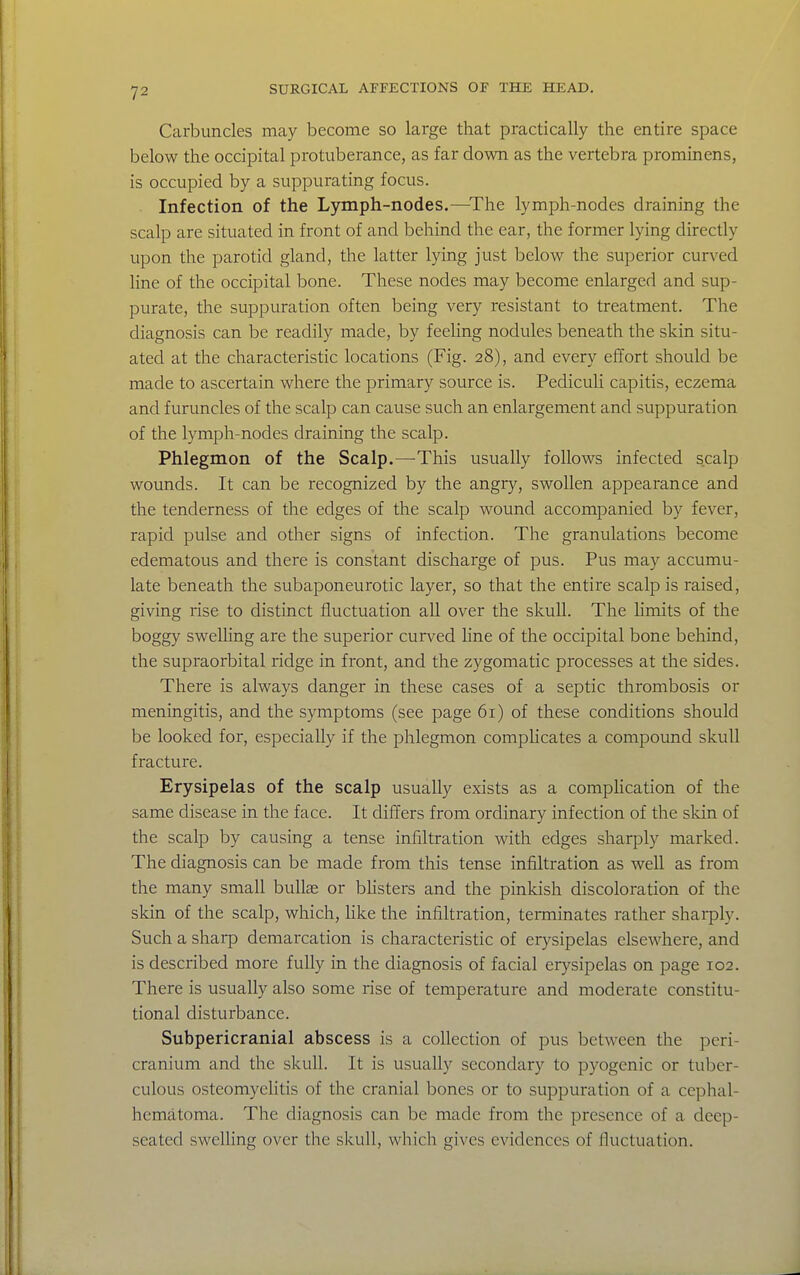 Carbuncles may become so large that practically the entire space below the occipital protuberance, as far down as the vertebra prominens, is occupied by a suppurating focus. Infection of the Lymph-nodes.—^The lymph-nodes draining the scalp are situated in front of and behind the ear, the former lying directly upon the parotid gland, the latter lying just below the superior curved line of the occipital bone. These nodes may become enlarged and sup- purate, the suppuration often being very resistant to treatment. The diagnosis can be readily made, by feeling nodules beneath the skin situ- ated at the characteristic locations (Fig. 28), and every effort should be made to ascertain where the primary source is. Pediculi capitis, eczema and furuncles of the scalp can cause such an enlargement and suppuration of the lymph-nodes draining the scalp. Phlegmon of the Scalp.—This usually follows infected scalp wounds. It can be recognized by the angry, swollen appearance and the tenderness of the edges of the scalp wound accompanied by fever, rapid pulse and other signs of infection. The granulations become edematous and there is constant discharge of pus. Pus may accumu- late beneath the subaponeurotic layer, so that the entire scalp is raised, giving rise to distinct fluctuation all over the skull. The limits of the boggy swelhng are the superior curved line of the occipital bone behind, the supraorbital ridge in front, and the zygomatic processes at the sides. There is always danger in these cases of a septic thrombosis or meningitis, and the symptoms (see page 61) of these conditions should be looked for, especially if the phlegmon complicates a compound skull fracture. Erysipelas of the scalp usually exists as a compHcation of the same disease in the face. It differs from ordinary infection of the sldn of the scalp by causing a tense infiltration with edges sharply marked. The diagnosis can be made from this tense infiltration as well as from the many small bullae or bhsters and the pinkish discoloration of the skin of the scalp, which, Uke the infiltration, terminates rather shaiply. Such a sharp demarcation is characteristic of erysipelas elsewhere, and is described more fully in the diagnosis of facial erysipelas on page 102. There is usually also some rise of temperature and moderate constitu- tional disturbance. Subpericranial abscess is a collection of pus between the peri- cranium and the skull. It is usually secondary to pyogenic or tuber- culous osteomyehtis of the cranial bones or to suppuration of a cephal- hematoma. The diagnosis can be made from the presence of a deep- seated swelhng over the skull, which gives evidences of fluctuation.