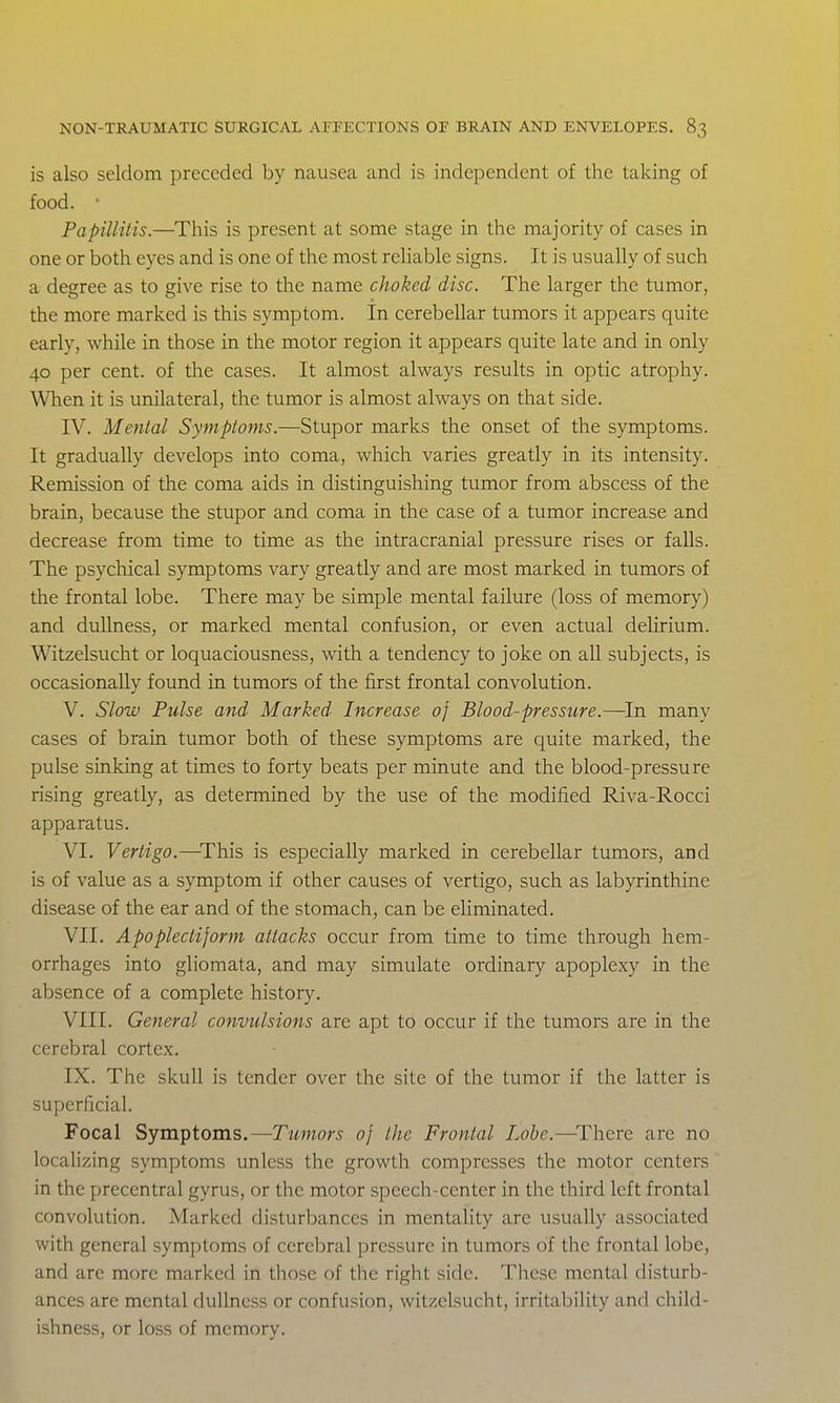 is also seldom preceded by nausea and is independent of the taking of food. • Papillitis.—This is present at some stage in the majority of cases in one or both eyes and is one of the most reliable signs. It is usually of such a degree as to give rise to the name choked disc. The larger the tumor, the more marked is this symptom. In cerebellar tumors it appears quite early, while in those in the motor region it appears quite late and in only 40 per cent, of the cases. It almost always results in optic atrophy. When it is unilateral, the tumor is almost always on that side. IV. Mental Symptoms.—Stupor marks the onset of the symptoms. It gradually develops into coma, which varies greatly in its intensity. Remission of the coma aids in distinguishing tumor from abscess of the brain, because the stupor and coma in the case of a tumor increase and decrease from time to time as the intracranial pressure rises or falls. The psychical symptoms vary greatly and are most marked in tumors of the frontal lobe. There may be simple mental failure (loss of memory) and dullness, or marked mental confusion, or even actual delirium. Witzelsucht or loquaciousness, with a tendency to joke on all subjects, is occasionally found in tumors of the first frontal convolution. V. Slow Pulse and Marked Increase of Blood-pressicre.—In many cases of brain tumor both of these symptoms are quite marked, the pulse sinking at times to forty beats per minute and the blood-pressure rising greatly, as determined by the use of the modified Riva-Rocci apparatus. VI. Vertigo.—This is especially marked in cerebellar tumors, and is of value as a symptom if other causes of vertigo, such as labyrinthine disease of the ear and of the stomach, can be eliminated. VII. Apoplectiform attacks occur from time to time through hem- orrhages into gliomata, and may simulate ordinary apoplexy in the absence of a complete history. VIII. General convulsions are apt to occur if the tumors are in the cerebral cortex. IX. The skull is tender over the site of the tumor if the latter is superficial. Focal Symptoms.—Tumors of the Frontal Lobe.—^Thcre arc no localizing symptoms unless the growth compresses the motor centers in the precentral gyrus, or the motor speech-center in the third left frontal convolution. Marked disturbances in mentality are usually associated with general symptoms of cerebral pressure in tumors of the frontal lobe, and are more marked in those of the right side. These mental disturb- ances are mental dullness or confusion, witzelsucht, irritability and child- ishness, or loss of memory.