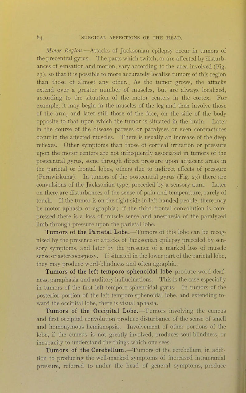 Motor Region.—Attacks of Jacksonian epilepsy occur in tumors of the precentral gyrus. The parts which twitch, or are affected by 'disturb- ances of sensation and motion, vary according to the area involved (Fig. 23), so that it is possible to more accurately localize tumors of this region than those of almost any other., As the tumor grows, the attacks extend over a greater number of muscles, but are always localized, according to the situation of the motor centers in the cortex. For example, it may begin in the muscles of the leg and then involve those of the arm, and later still those of the face, on the side of the body opposite to that upon which the tumor is situated in the brain. Later in the course of the disease pareses or paralyses or even contractures occur in the affected muscles. There is usually an increase of the deep reflexes. Other symptoms than those of cortical irritation or pressure upon the motor centers are not infrequently associated in tumors of the postcentral gyrus, some through direct pressure upon adjacent areas in the parietal or frontal lobes, others due to indirect effects of pressure (Fernwirkung). In tumors of the postcentral gyrus (Fig. 23) there are convulsions of the Jacksonian type, preceded by a sensory aura. Later on there are disturbances of the sense of pain and temperature, rarely of touch. If the tumor is on the right side in left-handed people, there may be motor aphasia or agraphia; if the third frontal convolution is com- pressed there is a loss of muscle sense and anesthesia of the paralyzed limb through pressure upon the parietal lobe. Tumors of the Parietal Lobe.—^Tumors of this lobe can be recog- nized by the presence of attacks of Jacksonian epilepsy preceded by sen- sory symptoms, and later by the presence of a marked loss of muscle sense or astereocognosy. If situated in the lower part of the parietal lobe, they may produce word-blindness and often agraphia. Tumors of the left temporo-sphenoidal lobe produce word-deaf- ness, paraphasia and auditory hallucinations. This is the case especially in tumors of the first left temporo-sphenoidal gyrus. In tumors of the posterior portion of the left temporo-sphenoidal lobe, and extending to- ward the occipital lobe, there is visual aphasia. Tumors of the Occipital Lobe.—^Tumors involving the cuneus and first occipital convolution produce disturbance of the sense of smell and homonymous hemianopsia. Involvement of other portions of the lobe, if the cuneus is not greatly involved, produces soul-blindness, or incapacity to understand the tilings which one sees. Tumors of the Cerebellum.—-Tumors of the cerebellum, in addi- tion to producing the well-marked symptoms of increased intracranial pressure, referred to under the head of general sj'mptoms, produce