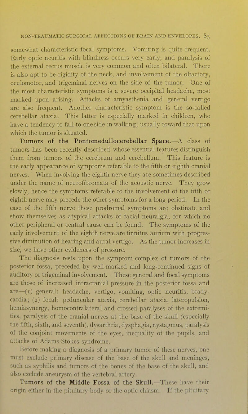 somewhat characteristic focal symptoms. Vomiting is quite frequent. Early optic neuritis with bhndness occurs very early, and paralysis of the external rectus muscle is very common and often bilateral. There is also apt to be rigidity of the neck, and involvement of the olfactory, oculomotor, and trigeminal nerves on the side of the tumor. One of the most characteristic symptoms is a severe occipital headache, most marked upon arising. Attacks of amyasthenia and general vertigo are also frequent. Another characteristic symptom is the so-called cerebellar ataxia. This latter is especially marked in children, who have a tendency to fall to one side in walldng; usually toward that upon which the tumor is situated. Tumors of the Pontomedullocerebellar Space.—^A class of tumors has been recently described whose essential features distinguish them from tumors of the cerebmm and cerebellum. This feature is the early appearance of symptoms referable to the fifth or eighth cranial nerves. When involving the eighth nei^ve they are sometimes described under the name of neurofibromata of the acoustic nerve. They grow slowly, hence the symptoms referable to the involvement of the fifth or eighth nerve may precede the other symptoms for a long period. In the case of the fifth nerve these prodromal symptoms are obstinate and show themselves as atypical attacks of facial neuralgia, for which no other peripheral or central cause can be found. The symptoms of the early involvement of the eighth nerve are tinnitus aurium with progres- sive diminution of hearing and aural vertigo. As the tumor increases in size, we have other evidences of pressure. The diagnosis rests upon the symptom-complex of tumors of the posterior fossa, preceded by well-marked and long-continued signs of auditory or trigeminal involvement. These general and focal symptoms are those of increased intracranial pressure in the posterior fossa and are—(x) general: headache, vertigo, vomiting, optic neuritis, brady- cardia; (2) focal: peduncular ataxia, cerebellar ataxia, lateropulsion, hemiasynergy, homocontralateral and crossed paralyses of the extremi- ties, paralysis of the cranial nerves at the base of the skull (especially the fifth, sixth, and seventh), dysarthria, dysphagia, nystagmus, paralysis of the conjoint movements of the eyes, inequality of the pupils, and attacks of Adams-Stokes syndrome. Before making a diagnosis of a primary tumor of these nerves, one must exclude primary disease of the base of the skull and meninges, such as syphilis and tumors of the bones of the base of the skull, and also exclude aneurysm of the vertebral artei7. Tumors of the Middle Fossa of the Skull.—These have their origin cither in the pituitary body or the optic chiasm. If the.pituitary