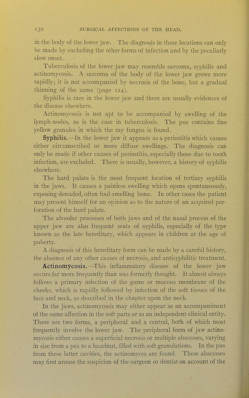 in the body of the lower jaw. The diagnosis in these locations can only be made by excluding the other forms of infection and by the peculiarly slow onset. Tuberculosis of the lower jaw may resemble sarcoma, syphilis and actinomycosis. A sarcoma of the body of the lower jaw grows more rapidly; it is not accompanied by necrosis of the bone, but a gradual thinning of the same (page 124). SyphiHs is rare in the lower jaw and there are usually evidences of the disease elsewhere. Actinomycosis is not apt to be accompanied by swelling of the lymph-nodes, as is the case in tuberculosis. The pus contains fine yellow granules in which the ray fungus is found. Syphilis.—^In the lower jaw it appears as a periostitis which causes either circumscribed or more diffuse swellings. The diagnosis can only be made if other causes of periostitis, especially those due to tooth infection, are excluded. There is usually, however, a history of syphilis elsewhere. The hard palate is the most frequent location of tertiary syphilis in the jaws. It causes a painless swelhng which opens spontaneously, exposing denuded, often foul-smelUng bone. In other cases the patient may present himself for an opinion as to the nature of an acquired per- foration of the hard palate. The alveolar processes of both jaws and of the nasal process of the upper jaw are also frequent seats of syphilis, especially of the type known as the late hereditary, which appears in children at the age of puberty. A diagnosis of this hereditary form can be made by a careful history, the absence of any other causes of necrosis, and antisyiDhilitic treatment. Actinomycosis.—^This inflammatory disease of the lower jaw occurs far more frequently than was formerly thought. It almost always follows a primary infection of the gums or mucous membrane of the cheeks, which is rapidly followed by infection of the soft tissues of the face and neck, as described in the chapter upon the neck. In the jaws, actinomycosis may either appear as an accompaniment of the same affection in the soft parts or as an independent chnical entity. There are two forms, a peripheral and a central, both of which most frequently involve the lower jaw. The peripheral form of jaw actino- mycosis cither causes a superficial necrosis or multiple abscesses, varying in size from a pea to a hazelnut, filled with soft granulations. In the pus from these latter cavities, the actinomyces arc found. These abscesses may first arouse the suspicion of the surgeon or dentist on account of the