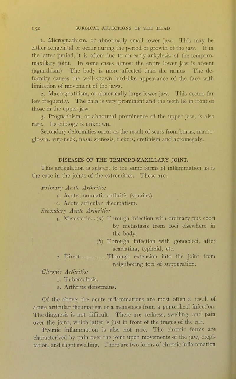 1. Micrognathism, or abnormally small lower jaw. This may be either congenital or occur during the period of growth of the jaw. If in the latter period, it is often due to an early ankylosis of the temporo- maxillary joint. In some cases almost the entire lower jaw is absent (agnathism). The body is more affected than the ramus. The de- formity causes the well-known bird-like appearance of the face with limitation of movement of the jaws. 2. Macrognathism, or abnormally large lower jaw. This occurs far less frequently. The chin is very prominent and the teeth lie in front of those in the upper jaw. 3. Prognathism, or abnormal prominence of the upper jaw, is also rare. Its etiology is unknown. Secondary deformities occur as the result of scars from burns, macro- glossia, wry-neck, nasal stenosis, rickets, cretinism and acromegaly. DISEASES OF THE TEMPORO-MAXILLARY JOINT. This articulation is subject to the same forms of inflammation as is the case in the joints of the extremities. These are: Primary Acute Arthrilis: 1. Acute traumatic arthritis (sprains). 2, Acute articular rheumatism. Secondary Acute Arthritis: 1. Metastatic.. (a) Through infection with ordinary pus cocci by metastasis from foci elsewhere in the body. • {h) Through infection with gonococci, after scarlatina, typhoid, etc. 2. Direct Through extension into the joint from neighboring foci of suppuration. Chronic Arthritis: 1. Tuberculosis. 2. Arthritis deformans. Of the above, the acute inflammations are most often a result of acute articular rheumatism or a metastasis from a gonorrheal infection. The diagnosis is not difficult. There are redness, swelling, and pain over the joint, which latter is just in front of the tragus of the ear. Pyemic inflammation is also not rare. The chronic forms are characterized by pain over the joint upon movements of the jaw, crepi- tation, and sUght swelling. There are two forms of chronic inflammation