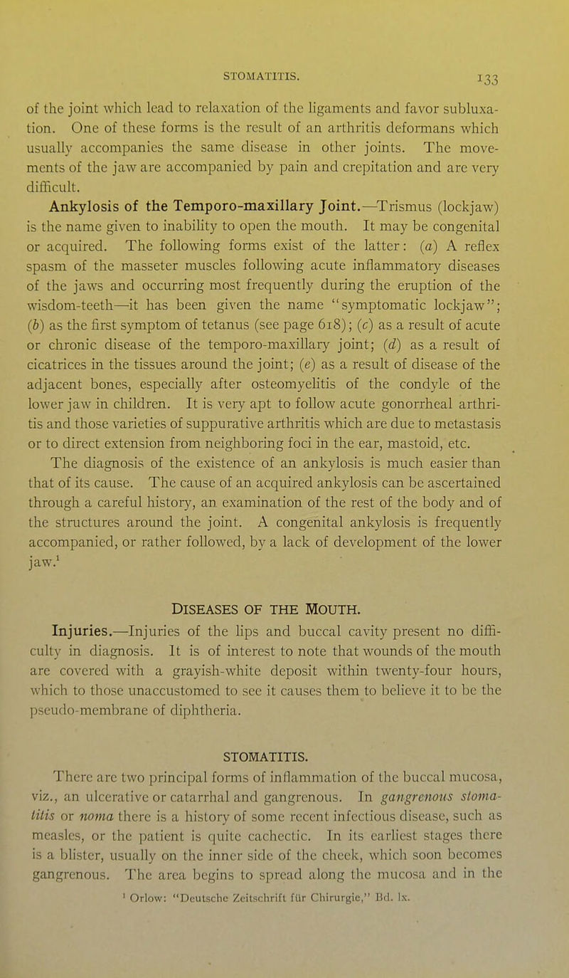 STOMATITIS. of the joint which lead to relaxation of the Ugaments and favor subluxa- tion. One of these forms is the result of an arthritis deformans which usually accompanies the same disease in other joints. The move- ments of the jaw are accompanied by pain and crepitation and are very difficult. Ankylosis of the Temporo-maxillary Joint.—Trismus (lockjaw) is the name given to inabihty to open the mouth. It may be congenital or acquired. The following forms exist of the latter: (a) A reflex spasm of the masseter muscles following acute inflammatory diseases of the jaws and occurring most frequently during the eruption of the wisdom-teeth—it has been given the name symptomatic lockjaw; (b) as the first symptom of tetanus (see page 618); (c) as a result of acute or chronic disease of the temporo-maxillary joint; (d) as a result of cicatrices in the tissues around the joint; (e) as a result of disease of the adjacent bones, especially after osteomyeHtis of the condyle of the lower jaw in children. It is very apt to follow acute gonorrheal arthri- tis and those varieties of suppurative arthritis which are due to metastasis or to direct extension from neighboring foci in the ear, mastoid, etc. The diagnosis of the existence of an ankylosis is much easier than that of its cause. The cause of an acquired ankylosis can be ascertained through a careful history, an examination of the rest of the body and of the structures around the joint. A congenital ankylosis is frequently accompanied, or rather followed, by a lack of development of the lower jaw.> Diseases of the Mouth. Injuries.—Injuries of the hps and buccal cavity present no diffi- culty in diagnosis. It is of interest to note that wounds of the mouth are covered with a grayish-white deposit within twenty-four hours, which to those unaccustomed to see it causes them to believe it to be the pseudo-membrane of diphtheria. STOMATITIS. There are two principal forms of inflammation of the buccal mucosa, viz., an ulcerative or catarrhal and gangrenous. In gangrenous sloma- tilis or noma there is a history of some recent infectious disease, such as measles, or the patient is quite cachectic. In its earliest stages there is a blister, usually on the inner side of the cheek, which soon becomes gangrenous. The area begins to spread along the mucosa and in the ' Orlow: Deutsche Zeitschrift fur Chirurgie, Bd. Ix.