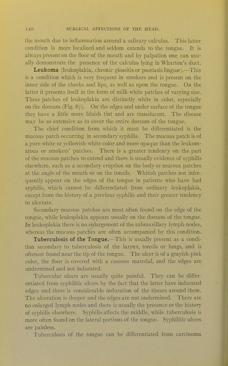 the mouth due to inflammation around a saUvary calculus. This latter condition is more locaHzed and seldom extends to the tongue. It is always present on the floor of the mouth and by palpation one can usu- ally demonstrate the presence of the calculus lying in Wharton's duct. Leukoma (leukoplakia, chronic glossitis or psoriasis linguae).—This is a condition which is very frequent in smokers and is present on the inner side of the cheeks and hps, as well as upon the tongue. On the latter it presents itself in the fonn of milk-white patches of varying size. These patches of leukoplakia are distinctly white in color, especially on the dorsum (Fig. 87). On the edges and under surface of the tongue they have a httle more bluish tint and are translucent. The disease may be so extensive as to cover the entire dorsum of the tongue. The chief condition from which it must be differentiated is the mucous patch occurring in secondary syphilis. The mucous patch is of a pure white or yellowish-white color and more opaque than the leukom- atous or smokers' patches. There is a greater tendency on the part of the mucous patches to extend and there is usually evidence of syphiUs elsewhere, such as a secondary eruption on the body or mucous patches at the angle of the mouth or on the tonsils. Whitish patches not infre- quently appear on the edges of the tongue in patients who have had syphihs, which cannot be differentiated from ordinary leukoplakia, except from the history of a previous syphilis and their greater tendency to ulcerate. Secondary mucous patches are most often found on the edge of the tongue, while leukoplakia appears usually on the dorsum of the tongue. In leukoplakia there is no enlargement of the submaxillary lymph-nodes, whereas the mucous patches are often accompanied by this condition. Tuberculosis of the Tongue.—This is usually present as a condi- tion secondary to tuberculosis of the larynx, tonsils or lungs, and is oftenest found near the tip of the tongue. The ulcer is of a grayish-pink color, the floor is covered with a caseous material, and the edges are undermined and not indurated. Tubercular ulcers are usually quite painful. They can be differ- entiated from syphihtic ulcers by the fact that the latter have indurated edges and there is considerable induration of the tissues around them. The ulceration is deeper and the edges are not undermined. There are no enlarged lymph-nodes and there is usually the presence or the history of syphihs elsewhere. Syphihs affects the middle, while tuberculosis is more often found on the lateral portions of the tongue. Syphilitic ulcers are painless. Tuberculosis of the tongue can be diffeixntiated from carcinoma