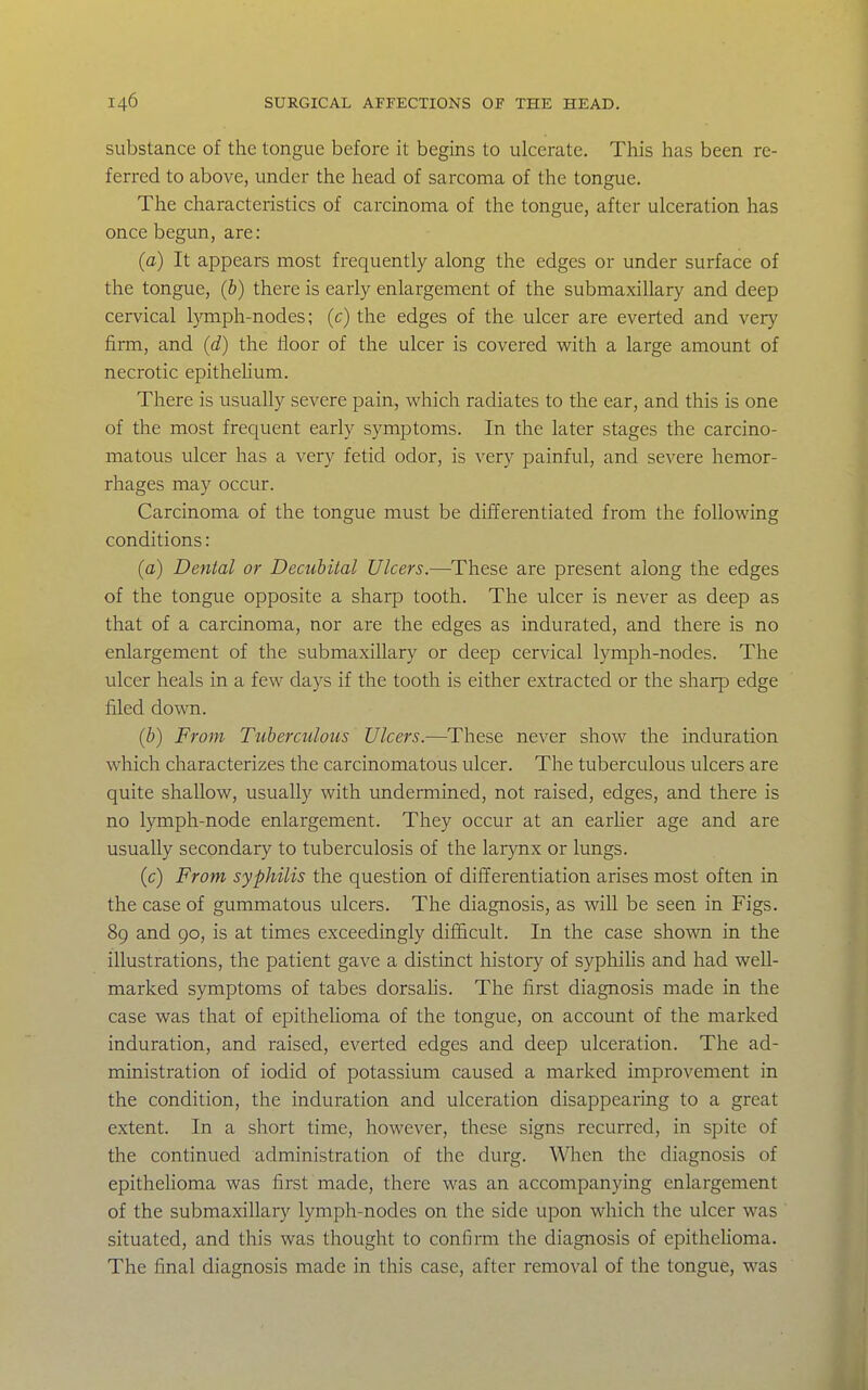 substance of the tongue before it begins to ulcerate. This has been re- ferred to above, under the head of sarcoma of the tongue. The characteristics of carcinoma of the tongue, after ulceration has once begun, are: (a) It appears most frequently along the edges or under surface of the tongue, (b) there is early enlargement of the submaxillary and deep cervical l}Tnph-nodes; (c) the edges of the ulcer are everted and very firm, and (d) the floor of the ulcer is covered with a large amount of necrotic epitheUum. There is usually severe pain, which radiates to the ear, and this is one of the most frequent early symptoms. In the later stages the carcino- matous ulcer has a very fetid odor, is very painful, and severe hemor- rhages may occur. Carcinoma of the tongue must be differentiated from the following conditions: (a) Dental or Decubital Ulcers.—These are present along the edges of the tongue opposite a sharp tooth. The ulcer is never as deep as that of a carcinoma, nor are the edges as indurated, and there is no enlargement of the submaxillary or deep cervical lymph-nodes. The ulcer heals in a few days if the tooth is either extracted or the sharp edge filed down. (b) From Tuberculous Ulcers.—These never show the induration which characterizes the carcinomatous ulcer. The tuberculous ulcers are quite shallow, usually with undermined, not raised, edges, and there is no lymph-node enlargement. They occur at an earher age and are usually secondary to tuberculosis of the larynx or lungs. (c) From syphilis the question of differentiation arises most often in the case of gummatous ulcers. The diagnosis, as wiU be seen in Figs. 89 and 90, is at times exceedingly difiScult. In the case shown in the illustrations, the patient gave a distinct history of syphiHs and had well- marked symptoms of tabes dorsaUs. The first diagnosis made in the case was that of epitheUoma of the tongue, on account of the marked induration, and raised, everted edges and deep ulceration. The ad- ministration of iodid of potassium caused a marked improvement in the condition, the induration and ulceration disappearing to a great extent. In a short time, however, these signs recurred, in spite of the continued administration of the durg. Wlien the diagnosis of epithelioma was first made, there was an accompanying enlargement of the submaxillary lymph-nodes on the side upon which the ulcer was situated, and this was thought to confirm the diagnosis of epitheUoma. The final diagnosis made in this case, after removal of the tongue, was