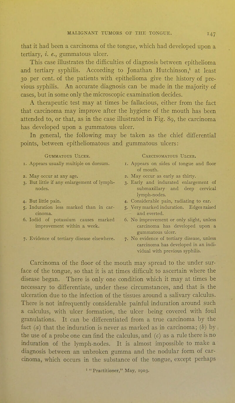 that it had been a carcinoma of the tongue, which had developed upon a tertiary, i. e., gummatous ulcer. This case illustrates the difficulties of diagnosis between epitheUoma and tertiary syphihs. According to Jonathan Hutchinson/ at least 30 per cent, of the patients with epitheUoma give the history of pre- vious syphilis. An accurate diagnosis can be made in the majority of cases, but in some only the microscopic examination decides. A therapeutic test may at times be fallacious, either from the fact that carcinoma may improve after the hygiene of the mouth has been attended to, or that, as in the case illustrated in Fig. 89, the carcinoma has developed upon a gummatous ulcer. In general, the following may be taken as the chief differential points, between epitheliomatous and gummatous ulcers: Gummatous Ulcer. 1. Appears usually multiple on dorsum. 2. May occur at any age. 3. But little if any enlargement of lymph- nodes. 4. But little pain. 5. Induration less marked than in car- cinoma. 6. lodid of potassium causes marked improvement within a week. 7. Evidence of tertiary disease elsewhere. Carcinomatous Ulcer. 1. Appears on sides of tongue and floor of mouth. 2. May occur as early as thirty. 3. Early and indurated enlargement of submaxillary and deep cervical lymph-nodes. 4. Considerable pain, radiating to ear. 5. Very marked induration. Edges raised and everted. 6. No improvement or only slight, unless carcinoma has developed upon a gummatous ulcer. 7. No evidence of tertiary disease, unless carcinoma has developed in an indi- vidual with previous syphilis. Carcinoma of the floor of the mouth may spread to the under sur- face of the tongue, so that it is at times difficult to ascertain where the disease began. There is only one condition which it may at times be necessary to differentiate, under these circumstances, and that is the ulceration due to the infection of the tissues around a saHvary calculus. There is not infrequently considerable painful induration around such a calculus, with ulcer formation, the ulcer being covered with foul granulations. It can be differentiated from a true carcinoma by the fact (a) that the induration is never as marked as in carcinoma; (b) by the use of a probe one can find the calculus, and (c) as a rule there is no induration of the lymph-nodes. It is almost impossible to make a diagnosis between an unbroken gumma and the nodular form of car- cinoma, which occurs in the substance of the tongue, except perhaps ' Practitioner, May, 1903.