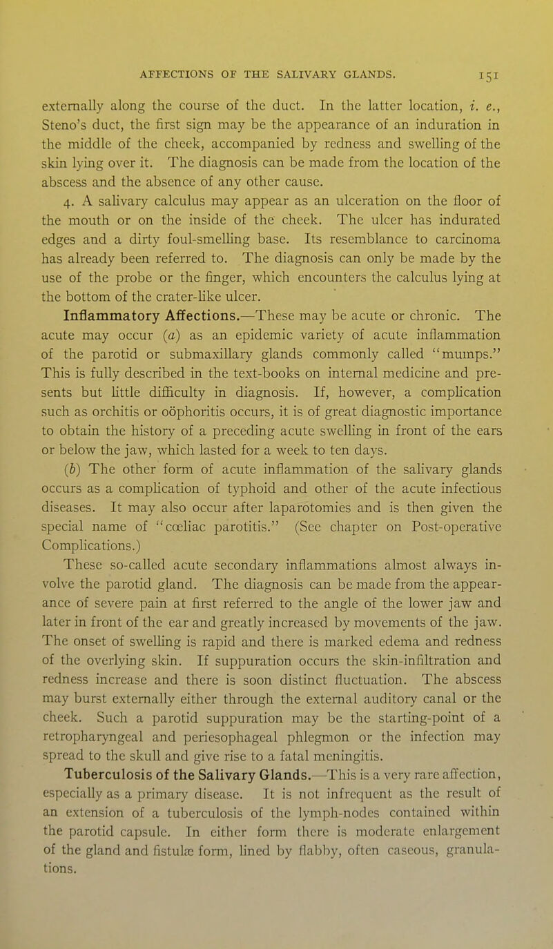 externally along the course of the duct. In the latter location, i. e., Steno's duct, the first sign may be the appearance of an induration in the middle of the cheek, accompanied by redness and swelling of the skin lying over it. The diagnosis can be made from the location of the abscess and the absence of any other cause, 4. A salivary calculus may appear as an ulceration on the floor of the mouth or on the inside of the cheek. The ulcer has indurated edges and a dirty foul-smelhng base. Its resemblance to carcinoma has already been referred to. The diagnosis can only be made by the use of the probe or the finger, which encounters the calculus lying at the bottom of the crater-hke ulcer. Inflammatory Affections.—These may be acute or chronic. The acute may occur (a) as an epidemic variety of acute inflammation of the parotid or submaxillary glands commonly called mumps. This is fully described in the text-books on internal medicine and pre- sents but Httle difficulty in diagnosis. If, however, a compUcation such as orchitis or oophoritis occurs, it is of great diagnostic importance to obtain the history of a preceding acute swelling in front of the ears or below the jaw, which lasted for a week to ten days. (&) The other form of acute inflammation of the saUvary glands occurs as a compHcation of typhoid and other of the acute infectious diseases. It may also occur after laparotomies and is then given the special name of cceliac parotitis. (See chapter on Post-operative Complications.) These so-called acute secondary inflammations almost always in- volve the parotid gland. The diagnosis can be made from the appear- ance of severe pain at first referred to the angle of the lower jaw and later in front of the ear and greatly increased by movements of the jaw. The onset of swelling is rapid and there is marked edema and redness of the overlying skin. If suppuration occurs the skin-infiltration and redness increase and there is soon distinct fluctuation. The abscess may burst externally either through the external auditory canal or the cheek. Such a parotid suppuration may be the starting-point of a retropharyngeal and periesophageal phlegmon or the infection may spread to the skull and give rise to a fatal meningitis. Tuberculosis of the Salivary Glands.—This is a very rare affection, especially as a primary disease. It is not infrequent as the result of an extension of a tuberculosis of the lymph-nodes contained within the parotid capsule. In either form there is moderate enlargement of the gland and fistula; form, lined by flabby, often caseous, granula- tions.