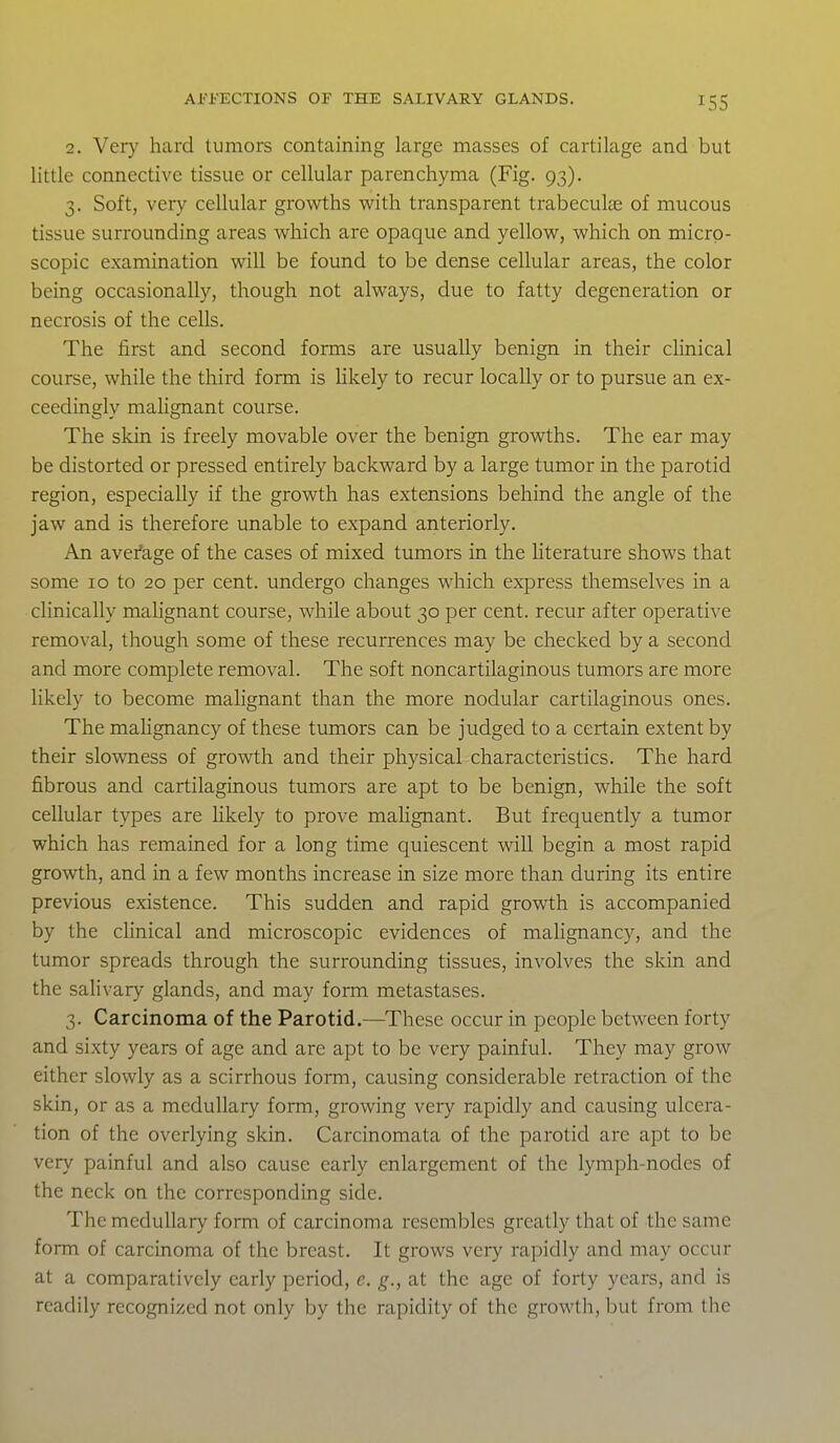 2. Very hard tumors containing large masses of cartilage and but little connective tissue or cellular parenchyma (Fig. 93). 3. Soft, very cellular growths with transparent trabecule of mucous tissue surrounding areas which are opaque and yellow, which on micro- scopic examination will be found to be dense cellular areas, the color being occasionally, though not always, due to fatty degeneration or necrosis of the cells. The first and second forms are usually benign in their clinical course, while the third form is likely to recur locally or to pursue an ex- ceedingly malignant course. The skin is freely movable over the benign growths. The ear may be distorted or pressed entirely backward by a large tumor in the parotid region, especially if the growth has extensions behind the angle of the jaw and is therefore unable to expand anteriorly. An average of the cases of mixed tumors in the literature shows that some 10 to 20 per cent, undergo changes which express themselves in a clinically malignant course, while about 30 per cent, recur after operative removal, though some of these recurrences may be checked by a second and more complete removal. The soft noncartilaginous tumors are more likely to become malignant than the more nodular cartilaginous ones. The mahgnancy of these tumors can be judged to a certain extent by their slowness of growth and their physical characteristics. The hard fibrous and cartilaginous tumors are apt to be benign, while the soft cellular types are hkely to prove malignant. But frequently a tumor which has remained for a long time quiescent will begin a most rapid growth, and in a few months increase in size more than during its entire previous existence. This sudden and rapid growth is accompanied by the chnical and microscopic evidences of mahgnancy, and the tumor spreads through the surrounding tissues, involves the skin and the salivary glands, and may form metastases. 3. Carcinoma of the Parotid,—These occur in people between forty and sixty years of age and are apt to be very painful. They may grow either slowly as a scirrhous form, causing considerable retraction of the skin, or as a medullary form, growing very rapidly and causing ulcera- tion of the overlying skin. Carcinomata of the parotid are apt to be very painful and also cause early enlargement of the lymph-nodes of the neck on the corresponding side. The medullary form of carcinoma resembles greatly that of the same form of carcinoma of the breast. It grows very rapidly and may occur at a comparatively early period, e. g., at the age of forty years, and is readily recognized not only by the rapidity of the growth, but from the
