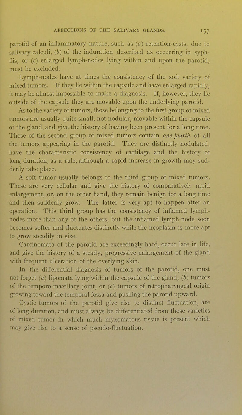 parotid of an inflammatory nature, such as (a) retention-cysts, due to salivary calculi, (b) of the induration described as occurring in syph- ilis, or (c) enlarged lymph-nodes lying within and upon the parotid, must be excluded. Lymph-nodes have at times the consistency of the soft variety of mixed tumors. If they lie v^ithin the capsule and have enlarged rapidly, it may be almost impossible to make a diagnosis. If, however, they he outside of the capsule they are movable upon the underlying parotid. As to the variety of tumors, those belonging to the first group of mixed tumors are usually quite small, not nodular, movable within the capsule of the gland, and give the history of having been present for a long time. Those of the second group of mixed tumors contain one-fourth of all the tumors appearing in the parotid. They are distinctly nodulated, have the characteristic consistency of cartilage and the history of long duration, as a rule, although a rapid increase in growth may sud- denly take place. A soft tumor usually belongs to the third group of mixed tumors. These are very cellular and give the history of comparatively rapid enlargement, or, on the other hand, they remain benign for a long time and then suddenly grow. The latter is very apt to happen after an operation. This third group has the consistency of inflamed lymph- nodes more than any of the others, but the inflamed lymph-node soon becomes softer and fluctuates distinctly while the neoplasm is more apt to grow steadily in size. Carcinomata of the parotid are exceedingly hard, occur late in Hfe, and give the history of a steady, progressive enlargement of the gland with frequent ulceration of the overlying skin. In the difl'erential diagnosis of tumors of the parotid, one must not forget (a) lipomata lying within the capsule of the gland, (b) tumors of the temporo-maxillary joint, or (c) tumors of retropharyngeal origin growing toward the temporal fossa and pushing the parotid upward. Cystic tumors of the parotid give rise to distinct fluctuation, are of long duration, and must always be differentiated from those varieties of mixed tumor in which much myxomatous tissue is present which may give rise to a sense of pseudo-fluctuation.