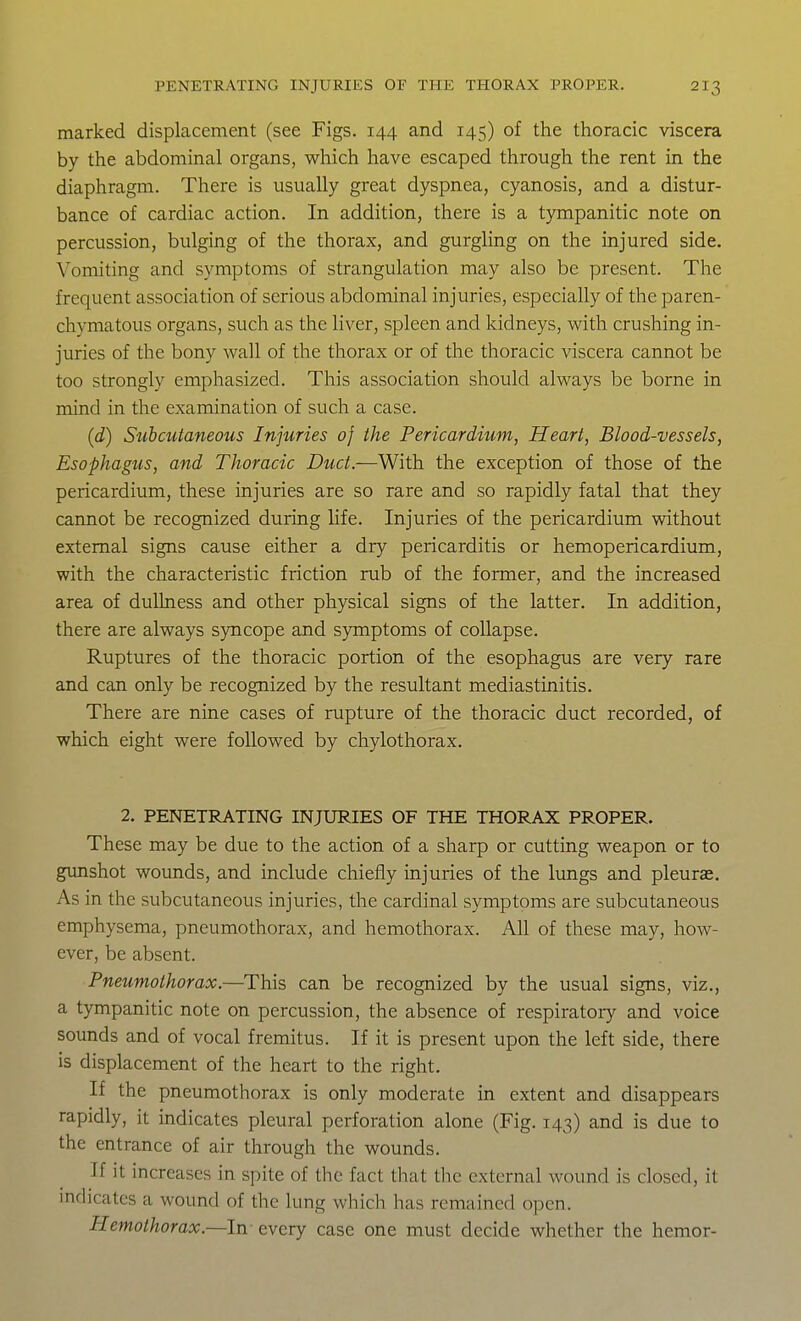 marked displacement (see Figs. 144 and 145) of the thoracic viscera by the abdominal organs, which have escaped through the rent in the diaphragm. There is usually great dyspnea, cyanosis, and a distur- bance of cardiac action. In addition, there is a tympanitic note on percussion, bulging of the thorax, and gurgling on the injured side. Vomiting and symptoms of strangulation may also be present. The frequent association of serious abdominal injuries, especially of the paren- chymatous organs, such as the liver, spleen and kidneys, with crushing in- juries of the bony wall of the thorax or of the thoracic viscera cannot be too strongly emphasized. This association should always be borne in mind in the examination of such a case. (d) Siihcutaneous Injuries of the Pericardium, Heart, Blood-vessels, Esophagus, and Thoracic Duct.—With the exception of those of the pericardium, these injuries are so rare and so rapidly fatal that they cannot be recognized during life. Injuries of the pericardium without external signs cause either a dry pericarditis or hemopericardium, with the characteristic friction rub of the former, and the increased area of dullness and other physical signs of the latter. In addition, there are always syncope and symptoms of collapse. Ruptures of the thoracic portion of the esophagus are very rare and can only be recognized by the resultant mediastinitis. There are nine cases of rupture of the thoracic duct recorded, of which eight were followed by chylothorax. 2. PENETRATING INJURIES OF THE THORAX PROPER. These may be due to the action of a sharp or cutting weapon or to gunshot wounds, and include chiefly injuries of the lungs and pleurae. As in the subcutaneous injuries, the cardinal symptoms are subcutaneous emphysema, pneumothorax, and hemothorax. All of these may, how- ever, be absent. Pneumothorax.—This can be recognized by the usual signs, viz., a tympanitic note on percussion, the absence of respiratory and voice sounds and of vocal fremitus. If it is present upon the left side, there is displacement of the heart to the right. If the pneumothorax is only moderate in extent and disappears rapidly, it indicates pleural perforation alone (Fig. 143) and is due to the entrance of air through the wounds. If it increases in spite of the fact that the external wound is closed, it indicates a wound of the lung which has remained open. Hemothorax.—In every case one must decide whether the hemor-