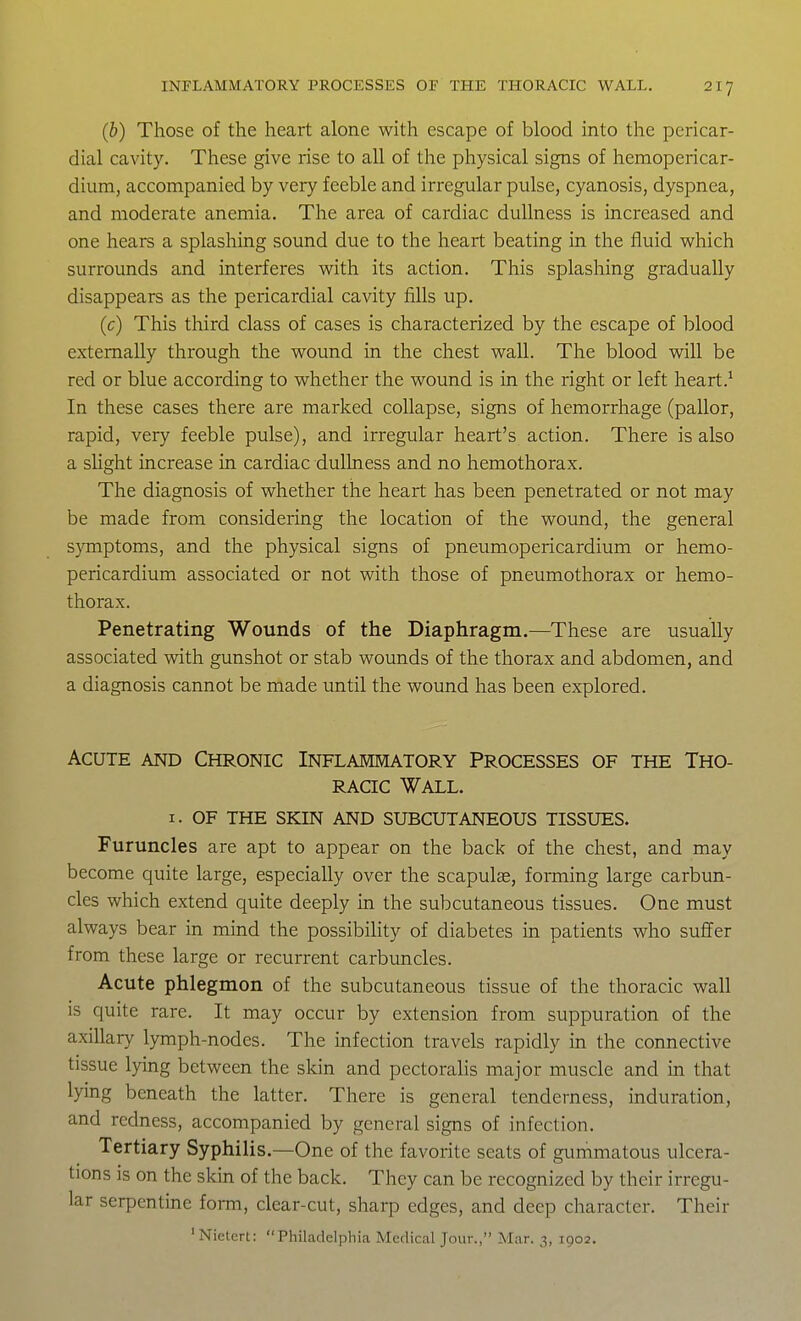 (b) Those of the heart alone with escape of blood into the pericar- dial cavity. These give rise to all of the physical signs of hemopericar- dium, accompanied by very feeble and irregular pulse, cyanosis, dyspnea, and moderate anemia. The area of cardiac dullness is increased and one hears a splashing sound due to the heart beating in the fluid which surrounds and interferes with its action. This splashing gradually disappears as the pericardial cavity fills up, (c) This third class of cases is characterized by the escape of blood externally through the wound in the chest wall. The blood will be red or blue according to whether the wound is in the right or left heart.^ In these cases there are marked collapse, signs of hemorrhage (pallor, rapid, very feeble pulse), and irregular heart's action. There is also a sUght increase in cardiac dullness and no hemothorax. The diagnosis of whether the heart has been penetrated or not may be made from considering the location of the wound, the general S}Tnptoms, and the physical signs of pneumopericardium or hemo- pericardium associated or not with those of pneumothorax or hemo- thorax. Penetrating Wounds of the Diaphragm.—These are usually associated with gunshot or stab wounds of the thorax and abdomen, and a diagnosis cannot be made until the wound has been explored. Acute and Chronic Inflammatory Processes of the Tho- racic Wall. I. OF THE skin and SUBCUTANEOUS TISSUES. Furuncles are apt to appear on the back of the chest, and may become quite large, especially over the scapulas, forming large carbun- cles which extend quite deeply in the subcutaneous tissues. One must always bear in mind the possibility of diabetes in patients who suffer from these large or recurrent carbuncles. Acute phlegmon of the subcutaneous tissue of the thoracic wall is quite rare. It may occur by extension from suppuration of the axillary lymph-nodes. The infection travels rapidly in the connective tissue lying between the skin and pectoralis major muscle and m that lying beneath the latter. There is general tenderness, induration, and redness, accompanied by general signs of infection. Tertiary Syphilis.—One of the favorite seats of gummatous ulcera- tions is on the skin of the back. They can be recognized by their irregu- lar serpentine form, clear-cut, sharp edges, and deep character. Their 'Nietcrt: Philadelphia Medical Jour., Mar. 3, 1902.