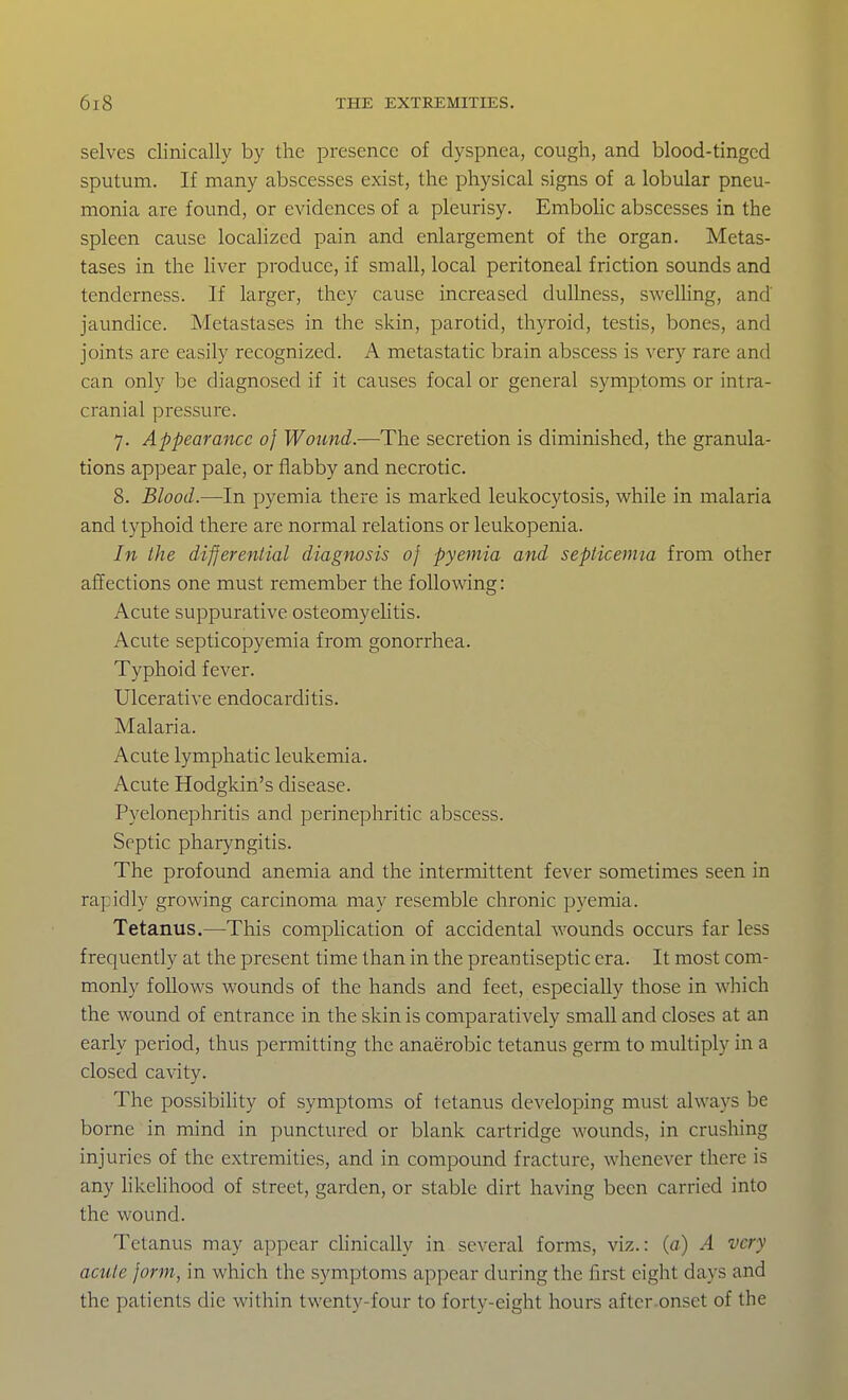 selves clinically by the presence of dyspnea, cough, and blood-tinged sputum. If many abscesses exist, the physical signs of a lobular pneu- monia are found, or evidences of a pleurisy. EmboUc abscesses in the spleen cause locahzed pain and enlargement of the organ. Metas- tases in the liver produce, if small, local peritoneal friction sounds and tenderness. If larger, they cause increased dullness, swelling, and jaundice. Metastases in the skin, parotid, thyroid, testis, bones, and joints are easily recognized. A metastatic brain abscess is very rare and can only be diagnosed if it causes focal or general symptoms or intra- cranial pressure. 7. Appearance of Wound.—The secretion is diminished, the granula- tions appear pale, or flabby and necrotic. 8. Blood.—In pyemia there is marked leukocytosis, w^hile in malaria and typhoid there arc normal relations or leukopenia. In the differential diagnosis of pyemia and septicemia from other affections one must remember the following: Acute suppurative osteomyelitis. Acute septicopyemia from gonorrhea. Typhoid fever. Ulcerative endocarditis. Malaria. Acute lymphatic leukemia. Acute Hodgkin's disease. Pyelonephritis and perinephritic abscess. Septic pharyngitis. The profound anemia and the intermittent fever sometimes seen in rapidly growing carcinoma may resemble chronic pyemia. Tetanus.—This complication of accidental wounds occurs far less frequently at the present time than in the preantiseptic era. It most com- monly follows wounds of the hands and feet, especially those in which the wound of entrance in the skin is comparatively small and closes at an early period, thus permitting the anaerobic tetanus germ to multiply in a closed cavity. The possibihty of symptoms of tetanus developing must always be borne in mind in punctured or blank cartridge wounds, in crushing injuries of the extremities, and in compound fracture, whenever there is any likelihood of street, garden, or stable dirt having been carried into the wound. Tetanus may appear clinically in several forms, viz.: (a) A very acute form, in which the symptoms appear during the first eight days and the patients die within twenty-four to forty-eight hours after-onset of the