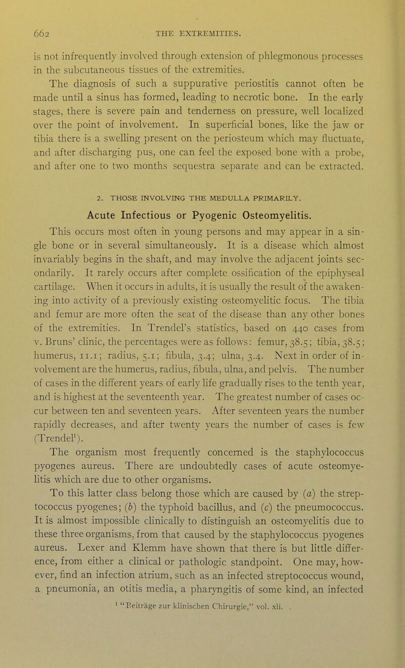 is not infrequently involved through extension of phlegmonous processes in the subcutaneous tissues of the extremities. The diagnosis of such a suppurative periostitis cannot often be made until a sinus has formed, leading to necrotic bone. In the early stages, there is severe pain and tenderness on pressure, well localized over the point of involvement. In superficial bones, like the jaw or tibia there is a swelUng present on the periosteum which may fluctuate, and after discharging pus, one can feel the exposed bone with a probe, and after one to two months sequestra separate and can be extracted. 2. THOSE INVOLVING THE MEDULLA PRIMARILY. Acute Infectious or Pyogenic Osteomyelitis. This occurs most often in young persons and may appear in a sin- gle bone or in several simultaneously. It is a disease which almost invariably begins in the shaft, and may involve the adjacent joints sec- ondarily. It rarely occurs after complete ossification of the epiphyseal cartilage. When it occurs in adults, it is usually the result of the awaken- ing into activity of a previously existing osteomyelitic focus. The tibia and femur are more often the seat of the disease than any other bones of the extremities. In Trendel's statistics, based on 440 cases from V. Bruns' clinic, the percentages were as follows: femur, 38.5; tibia, 38.5; humerus, 11.i; radius, 5.1; fibula, 3.4; ulna, 3.4. Next in order of in- volvement are the humerus, radius, fibula, ulna, and pelvis. The number of cases in the different years of early life gradually rises to the tenth year, and is highest at the seventeenth year. The greatest number of cases oc- cur between ten and seventeen years. After seventeen years the number rapidly decreases, and after twenty years the number of cases is few (TrendeP). The organism most frequently concerned is the staphylococcus pyogenes aureus. There are undoubtedly cases of acute osteomye- Htis which are due to other organisms. To this latter class belong those which are caused by (a) the strep- tococcus pyogenes; (b) the typhoid bacillus, and (c) the pneumococcus. It is almost impossible chnically to distinguish an osteomyehtis due to these three organisms, from that caused by the staphylococcus pyogenes aureus. Lexer and Klemm have shown that there is but little differ- ence, from either a clinical or pathologic standpoint. One may, how- ever, find an infection atrium, such as an infected streptococcus wound, a pneumonia, an otitis media, a phai-}'ngitis of some kind, an infected ' Beitrage zur klinischen Chirurgie, vol. xli. .