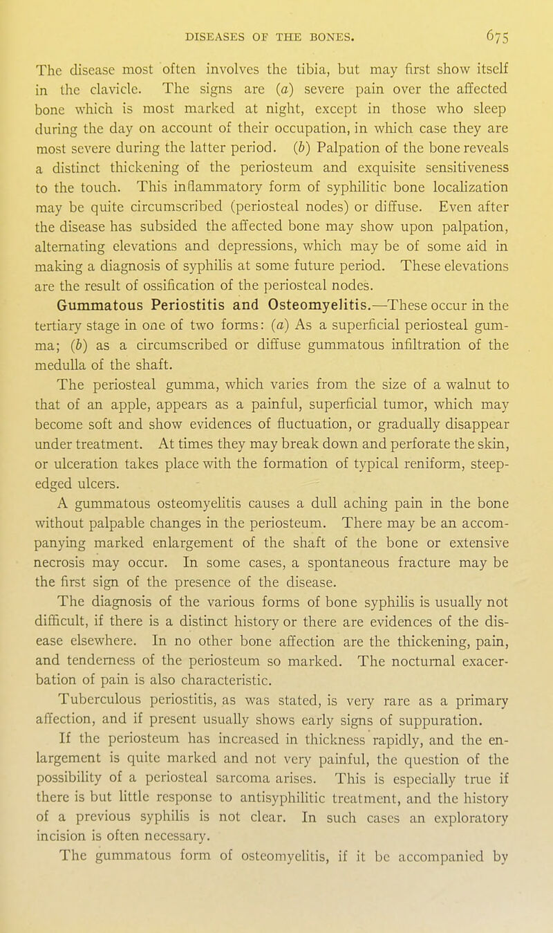 The disease most often involves the tibia, but may first show itself in the clavicle. The signs are (a) severe pain over the affected bone which is most marked at night, except in those who sleep during the day on account of their occupation, in wliich case they are most severe during the latter period, (b) Palpation of the bone reveals a distinct thickening of the periosteum and exquisite sensitiveness to the touch. This inflammatory form of syphilitic bone localization may be quite circumscribed (periosteal nodes) or diffuse. Even after the disease has subsided the affected bone may show upon palpation, alternating elevations and depressions, which may be of some aid in making a diagnosis of syphilis at some future period. These elevations are the result of ossification of the periosteal nodes. Gummatous Periostitis and Osteomyelitis.—These occur in the tertiary stage in one of two forms: (a) As a superficial periosteal gum- ma; (b) as a circumscribed or diffuse gummatous infiltration of the medulla of the shaft. The periosteal gumma, which varies from the size of a walnut to that of an apple, appears as a painful, superficial tumor, which may become soft and show evidences of fluctuation, or gradually disappear under treatment. At times they may break down and perforate the skin, or ulceration takes place with the formation of typical reniform, steep- edged ulcers. A gummatous osteomyelitis causes a dull aching pain in the bone without palpable changes in the periosteum. There may be an accom- panying marked enlargement of the shaft of the bone or extensive necrosis may occur. In some cases, a spontaneous fracture may be the first sign of the presence of the disease. The diagnosis of the various forms of bone syphilis is usually not difficult, if there is a distinct history or there are evidences of the dis- ease elsewhere. In no other bone affection are the thickening, pain, and tenderness of the periosteum so marked. The nocturnal exacer- bation of pain is also characteristic. Tuberculous periostitis, as was stated, is very rare as a primary affection, and if present usually shows early signs of suppuration. If the periosteum has increased in thickness rapidly, and the en- largement is quite marked and not very painful, the question of the possibiUty of a periosteal sarcoma arises. This is especially true if there is but little response to antisyphilitic treatment, and the history of a previous syphilis is not clear. In such cases an exploratory incision is often necessary. The gummatous form of osteomyelitis, if it be accompanied by