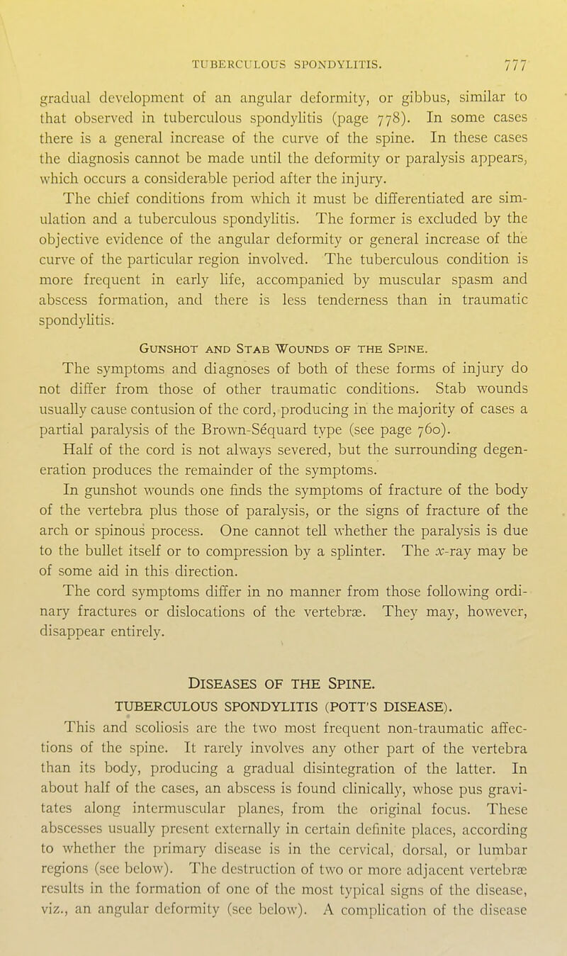 gradual development of an angular deformity, or gibbus, similar to that observed in tuberculous spondylitis (page 778). In some cases there is a general increase of the curve of the spine. In these cases the diagnosis cannot be made until the deformity or paralysis appears, which occurs a considerable period after the injury. The chief conditions from which it must be differentiated are sim- ulation and a tuberculous spondylitis. The former is excluded by the objective evidence of the angular deformity or general increase of the curve of the particular region involved. The tuberculous condition is more frequent in early hfe, accompanied by muscular spasm and abscess formation, and there is less tenderness than in traumatic spondyUtis. Gunshot and Stab Wounds of the Spine. The symptoms and diagnoses of both of these forms of injury do not differ from those of other traumatic conditions. Stab wounds usually cause contusion of the cord, producing in the majority of cases a partial paralysis of the Brown-Sequard type (see page 760). Half of the cord is not always severed, but the surrounding degen- eration produces the remainder of the symptoms. In gunshot wounds one finds the symptoms of fracture of the body of the vertebra plus those of paralysis, or the signs of fracture of the arch or spinous process. One cannot tell whether the paralysis is due to the bullet itself or to compression by a spHnter. The :>;-ray may be of some aid in this direction. The cord symptoms differ in no manner from those following ordi- nary fractures or dislocations of the vertebrae. They may, however, disappear entirely. Diseases of the Spine, tuberculous spondylitis (pott's disease). This and scoliosis are the two most frequent non-traumatic affec- tions of the spine. It rarely involves any other part of the vertebra than its body, producing a gradual disintegration of the latter. In about half of the cases, an abscess is found chnically, whose pus gravi- tates along intermuscular planes, from the original focus. These abscesses usually present externally in certain definite places, according to whether the primary disease is in the cervical, dorsal, or lumbar regions (see below). The destruction of two or more adjacent vertebras results in the formation of one of the most typical signs of the disease, viz., an angular deformity (see below). A compHcation of the disease