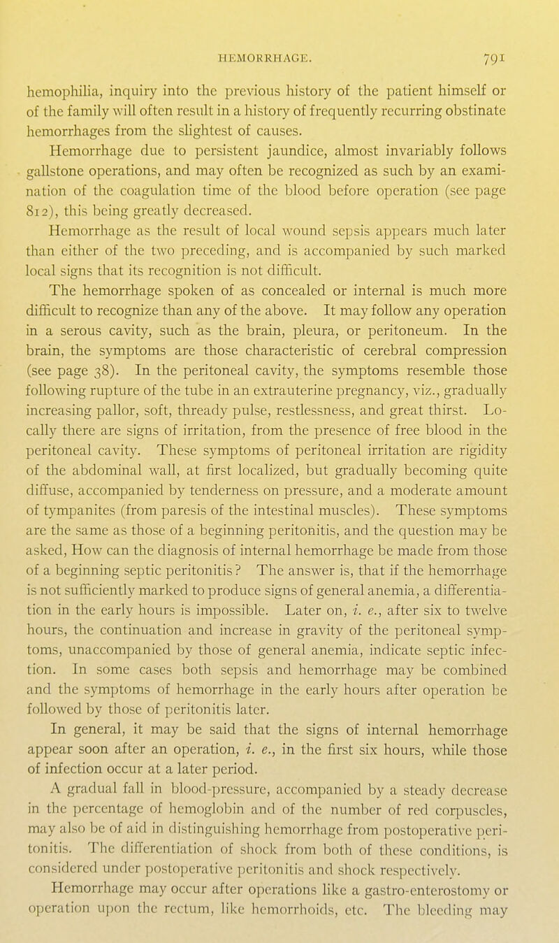 HEMORRHAGE. hemophilia, inquiry into the previous history of the patient himself or of the family will often result in a history of frequently recurring obstinate hemorrhages from the slightest of causes. Hemorrhage due to persistent jaundice, almost invariably follows gallstone operations, and may often be recognized as such by an exami- nation of the coagulation time of the blood before operation (see page 812), this being greatly decreased. Hemorrhage as the result of local wound sepsis appears much later than either of the two preceding, and is accompanied by such marked local signs that its recognition is not difficult. The hemorrhage spoken of as concealed or internal is much more difficult to recognize than any of the above. It may follow any operation in a serous cavity, such as the brain, pleura, or peritoneum. In the brain, the symptoms are those characteristic of cerebral compression (see page 38). In the peritoneal cavity, the symptoms resemble those following rupture of the tube in an extrauterine pregnancy, viz., gradually increasing pallor, soft, thready pulse, restlessness, and great thirst. Lo- cally there are signs of irritation, from the presence of free blood in the peritoneal cavity. These symptoms of peritoneal irritation are rigidity of the abdominal wall, at first localized, but gradually becoming quite diffuse, accompanied by tenderness on pressure, and a moderate amount of tympanites (from paresis of the intestinal muscles). These symptoms are the same as those of a beginning peritonitis, and the question may be asked, How can the diagnosis of internal hemorrhage be made from those of a beginning septic peritonitis ? The answer is, that if the hemorrhage is not sufficiently marked to produce signs of general anemia, a differentia- tion in the early hours is impossible. Later on, i. e., after six to twelve hours, the continuation and increase in gravity of the peritoneal symp- toms, unaccompanied by those of general anemia, indicate septic infec- tion. In some cases both sepsis and hemorrhage may be combined and the symptoms of hemorrhage in the early hours after operation be followed by those of peritonitis later. In general, it may be said that the signs of internal hemorrhage appear soon after an operation, i. e., in the first six hours, while those of infection occur at a later period. A gradual fall in blood-pressure, accompanied by a steady decrease in the percentage of hemoglobin and of tlie number of red corpuscles, may also be of aid in distinguishing hemorrhage from postoperative peri- tonitis. The differentiation of shock from both of these conditions, is considered under postoperative peritonitis and shock respectively. Hemorrhage may occur after operations hke a gastro-enterostomy or operation upon the rectum, like hemorrhoids, etc. The bleeding may