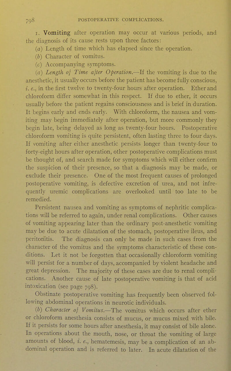 I. Vomiting after operation may occur at various periods, and the diagnosis of its cause rests upon three factors: (a) Length of time which lias elapsed since the operation. (b) Character of vomitus. (c) Accompanying symptoms. (a) Length of Time after Operation.—If the vomiting is due to the anesthetic, it usually occurs before the patient has become fully conscious, i. e., in the first twelve to twenty-four hours after operation. Ether and chloroform differ somewhat in this respect. If due to ether, it occurs usually before the patient regains consciousness and is brief in duration. It begins early and ends early. With chloroform, the nausea and vom- iting may begin immediately after operation, but more commonly they begin late, being delayed as long as twenty-four hours. Postoperative chloroform vomiting is quite persistent, often lasting three to four days. If vomiting after either anesthetic persists longer than twenty-four to forty-eight hours after operation, other postoperative compUcations must be thought of, and search made for symptoms wliich will either confirm the suspicion of their presence, so that a diagnosis may be made, or exclude their presence. One of the most frequent causes of prolonged postoperative vomiting, is defective excretion of urea, and not infre- quently uremic complications are overlooked until too late to be remedied. Persistent nausea and vomiting as symptoms of nephritic comphca- tions will be referred to again, under renal complications. Other causes of vomiting appearing later than the ordinary post-anesthetic vomiting may be due to acute dilatation of the stomach, postoperative ileus, and peritonitis. The diagnosis can only be made in such cases from the character of the vomitus and the symptoms characteristic of these con- ditions. Let it not be forgotten that occasionally chloroform vomiting will persist for a number of days, accompanied by violent headache and great depression. The majority of these cases are due to renal comph- cations. Another cause of late postoperative vomiting is that of acid intoxication (see page 798). Obstinate postoperative vomiting has frequently been observed fol- lowing abdominal operations in neurotic individuals. (&) Character of Vomitus.—The vomitus which occurs after ether or chloroform anesthesia consists of mucus, or mucus mixed with bile. If it persists for some hours after anesthesia, it may consist of bile alone. In operations about the mouth, nose, or throat the vomiting of large amounts of blood, i. e., hematemesis, may be a comphcation of an ab- dominal operation and is referred to later. In acute dilatation of the