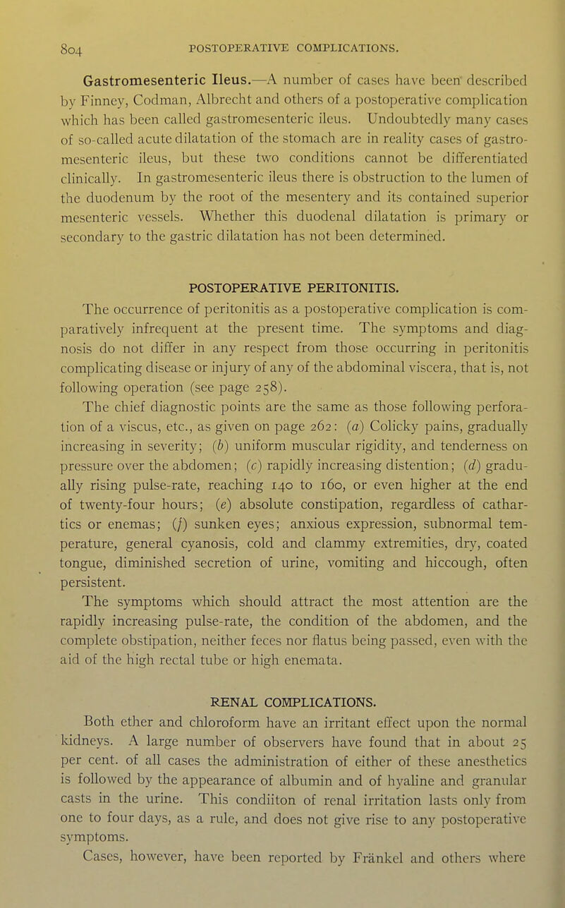 Gastromesenteric Ileus,—A number of cases have been described by Finney, Codman, Albrecht and others of a postoperative complication which has been called gastromesenteric ileus. Undoubtedly many cases of so-called acute dilatation of the stomach are in reality cases of gastro- mesenteric ileus, but these two conditions cannot be differentiated clinically. In gastromesenteric ileus there is obstruction to the lumen of the duodenum by the root of the mesentery and its contained superior mesenteric vessels. Whether this duodenal dilatation is primary or secondary to the gastric dilatation has not been determined. POSTOPERATIVE PERITONITIS. The occurrence of peritonitis as a postoperative complication is com- paratively infrequent at the present time. The symptoms and diag- nosis do not differ in any respect from those occurring in peritonitis complicating disease or injury of any of the abdominal viscera, that is, not following operation (see page 258). The chief diagnostic points are the same as those following perfora- tion of a viscus, etc., as given on page 262: {a) Colicky pains, gradually increasing in severity; {b) uniform muscular rigidity, and tenderness on pressure over the abdomen; (c) rapidly increasing distention; (d) gradu- ally rising pulse-rate, reaching 140 to 160, or even higher at the end of twenty-four hours; (e) absolute constipation, regardless of cathar- tics or enemas; (/) sunken eyes; anxious expression, subnormal tem- perature, general cyanosis, cold and clammy extremities, dry, coated tongue, diminished secretion of urine, vomiting and hiccough, often persistent. The symptoms which should attract the most attention are the rapidly increasing pulse-rate, the condition of the abdomen, and the complete obstipation, neither feces nor flatus being passed, even with the aid of the high rectal tube or high enemata. RENAL COMPLICATIONS. Both ether and chloroform have an irritant efl'ect upon the normal kidneys. A large number of observers have found that in about 25 per cent, of all cases the administration of either of these anesthetics is followed by the appearance of albumin and of hyahne and granular casts in the urine. This condiiton of renal irritation lasts only from one to four days, as a rule, and does not give rise to any postoperative symptoms. Cases, however, have been reported by Frankel and others where
