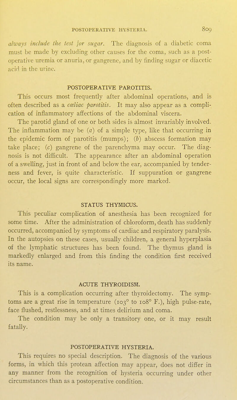 always include the lest jar sugar. The diagnosis of a diabetic coma must be made by excluding other causes for the coma, such as a post- operative uremia or anuria, or gangrene, and by finding sugar or diacetic acid in the urine. POSTOPERATIVE PAROTITIS. This occurs most frequently after abdominal operations, and is often described as a coeliac parotitis. It may also appear as a compli- cation of inflammatory affections of the abdominal ^dscera. The parotid gland of one or both sides is almost invariably involved. The inflammation may be {a) of a simple type, like that occurring in the epidemic form of parotitis (mumps); (6) abscess formation may take place; (c) gangrene of the parenchyma may occur. The diag- nosis is not difficult. The appearance after an abdominal operation of a swelling, just in front of and below the ear, accom^panied by tender- ness and fever, is quite characteristic. If suppuration or gangrene occur, the local signs are correspondingly more marked. STATUS THYMICUS. This pecuhar complication of anesthesia has been recognized for some time. After the administration of chloroform, death has suddenly occurred, accompanied by symptoms of cardiac and respiratory paralysis. In the autopsies on these cases, usually children, a general hyperplasia of the lymphatic structures has been found. The thymus gland is markedly enlarged and from this finding the condition first received its name. ACUTE THYROIDISM. This is a complication occurring after thyroidectomy. The symp- toms are a great rise in temperature (103° to 108° F.), high pulse-rate, face flushed, restlessness, and at times delirium and coma. The condition may be only a transitory one, or it may result fatally. POSTOPERATIVE HYSTERIA. This requires no special description. The diagnosis of the various forms, in which this protean aflection may appear, does not differ in any manner from the recognition of hysteria occurring under other circumstances than as a postoperative condition.