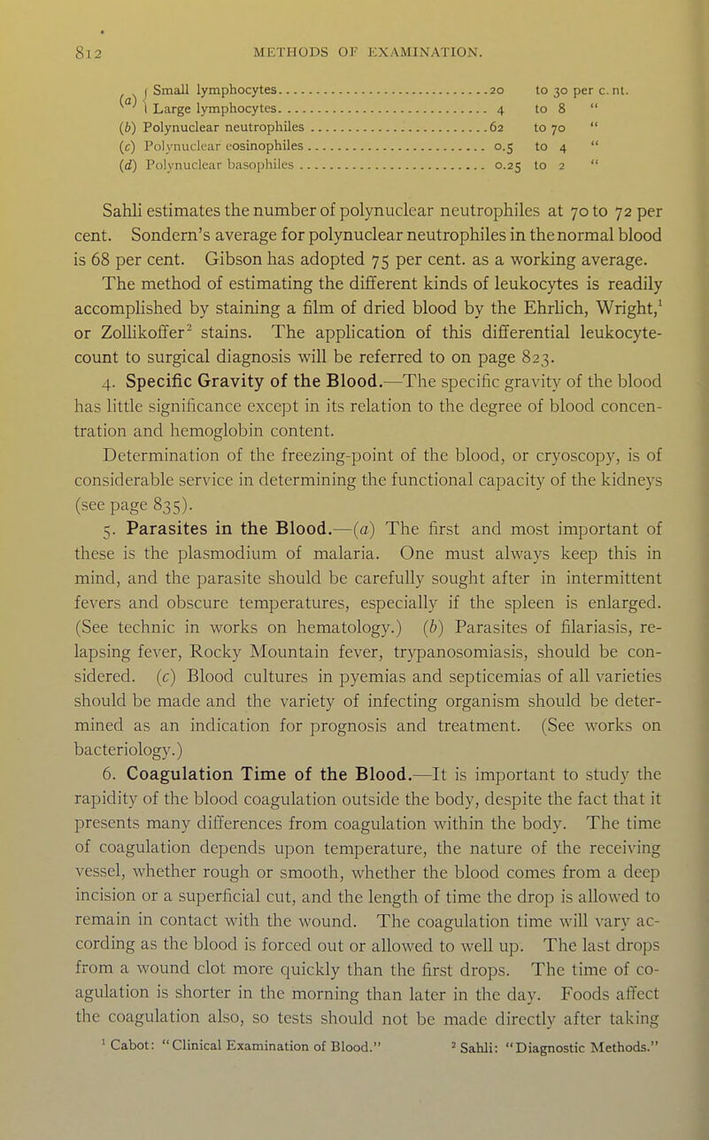 I Small lymphocytes I Large lymphocytes. — (6) Polynuclear neutrophiles (c) Polynuclear cosinophiles (d) Polynuclear basophiles . 62 to 70 o-S to 4 0.25 to 2 4 to 30 per c. nt. to 8 Sahli estimates the number of polynuclear neutrophiles at 70 to 72 per cent. Sondern's average for polynuclear neutrophiles in the normal blood is 68 per cent. Gibson has adopted 75 per cent, as a working average. The method of estimating the different kinds of leukocytes is readily accomplished by staining a film of dried blood by the Ehrlich, Wright/ or Zolhkoffer stains. The application of this differential leukocyte- count to surgical diagnosis will be referred to on page 823. 4. Specific Gravity of the Blood.—The specific gravity of the blood has little significance except in its relation to the degree of blood concen- tration and hemoglobin content. Determination of the freezing-point of the blood, or cryoscopy, is of considerable service in determining the functional capacity of the kidneys (see page 835). 5. Parasites in the Blood.—(a) The first and most important of these is the plasmodium of malaria. One must always keep this in mind, and the parasite should be carefully sought after in intermittent fevers and obscure temperatures, especially if the spleen is enlarged. (See technic in works on hematology.) (b) Parasites of filariasis, re- lapsing fever, Rocky Mountain fever, trypanosomiasis, should be con- sidered, (c) Blood cultures in pyemias and septicemias of all varieties should be made and the variety of infecting organism should be deter- mined as an indication for prognosis and treatment. (See works on bacteriology.) 6. Coagulation Time of the Blood.—It is important to study the rapidity of the blood coagulation outside the body, despite the fact that it presents many differences from coagulation within the body. The time of coagulation depends upon temperature, the nature of the receiving vessel, Avhether rough or smooth, whether the blood comes from a deep incision or a superficial cut, and the length of time the drop is allowed to remain in contact with the wound. The coagulation time will vary ac- cording as the blood is forced out or allowed to well up. The last drops from a wound clot more quickly than the first drops. The time of co- agulation is shorter in the morning than later in the day. Foods affect the coagulation also, so tests should not be made directly after taking 'Cabot: Clinical Examination of Blood. 'Sahli: Diagnostic Methods.