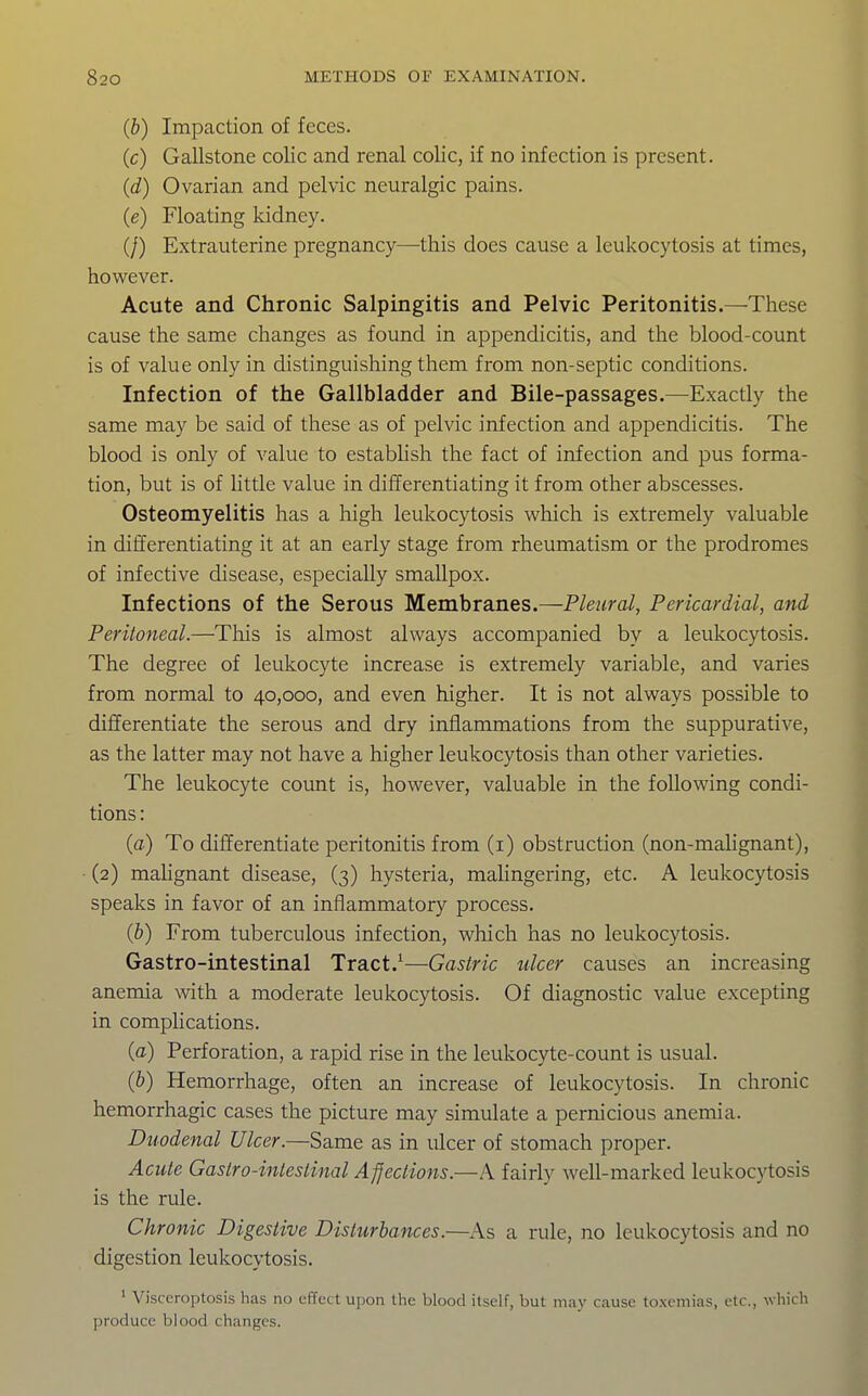 (b) Impaction of feces. (c) Gallstone colic and renal colic, if no infection is present. (d) Ovarian and pelvic neuralgic pains. (e) Floating kidney. (/) Extrauterine pregnancy^—-this does cause a leukocytosis at times, however. Acute and Chronic Salpingitis and Pelvic Peritonitis.—These cause the same changes as found in appendicitis, and the blood-count is of value only in distinguishing them from non-septic conditions. Infection of the Gallbladder and Bile-passages.—Exactly the same may be said of these as of pelvic infection and appendicitis. The blood is only of value to estabUsh the fact of infection and pus forma- tion, but is of little value in differentiating it from other abscesses. Osteomyelitis has a high leukocytosis which is extremely valuable in differentiating it at an early stage from rheumatism or the prodromes of infective disease, especially smallpox. Infections of the Serous Membranes.—Pleural, Pericardial, and Peritoneal.—Tliis is almost always accompanied by a leukocytosis. The degree of leukocyte increase is extremely variable, and varies from normal to 40,000, and even higher. It is not always possible to differentiate the serous and dry inflammations from the suppurative, as the latter may not have a higher leukocytosis than other varieties. The leukocyte count is, however, valuable in the following condi- tions : (a) To differentiate peritonitis from (i) obstruction (non-malignant), (2) mahgnant disease, (3) hysteria, mahngering, etc. A leukocytosis speaks in favor of an inflammatory process. (b) From tuberculous infection, which has no leukocytosis. Gastro-intestinal Tract.^—Gastric ulcer causes an increasing anemia with a moderate leukocytosis. Of diagnostic value excepting in comphcations. (a) Perforation, a rapid rise in the leukocyte-count is usual. (b) Hemorrhage, often an increase of leukocytosis. In chronic hemorrhagic cases the picture may simulate a pernicious anemia. Duodenal Ulcer.—Same as in ulcer of stomach proper. Acute Gastro-intestinal AJJections.—A fairly well-marked leukocytosis is the rule. Chronic Digestive Disturbances.—As a rule, no leukocytosis and no digestion leukocytosis. ' Visceroptosis has no effect upon the blood itself, but may cause toxemias, etc., which produce blood changes.