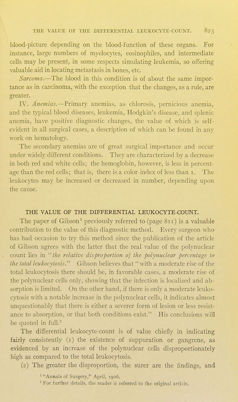 blood-picture depending on the blood-function of these organs. For instance, large numbers of myelocytes, eosinophiles, and intermediate cells may be present, in some respects simulating leukemia, so offering valuable aid in locating metastasis in bones, etc. Sarcoma.—The blood in this condition is of about the same impor- tance as in carcinoma, with the exception that the changes, as a rule, are greater. IV. Anemias.—Primary anemias, as chlorosis, pernicious anemia, and the typical blood diseases, leukemia, Hodgkin's disease, and splenic anemia, have positive diagnostic changes, the value of which is self- evident in all surgical cases, a description of which can be found in any work on hematology. The secondary anemias are of great surgical importance and occur under widely different conditions. They are characterized by a decrease in both red and white cells; the hemoglobin, however, is less in percent- age than the red cells; that is, there is a color-index of less than i. The leukocytes may be increased or decreased in number, depending upon the cause. THE VALUE OF THE DIFFERENTIAL LEUKOCYTE-COUNT. The paper of Gibson^ previously referred to (page 8ii) is a valuable contribution to the value of this diagnostic method. Every surgeon who has had occasion to try this method since the publication of the article of Gibson agrees with the latter that the real value of the polynuclear count lies in //^e relative disproportion of the polynuclear percentage to the total leukocytosis. Gibson believes that with a moderate rise of the total leukocytosis there should be, in favorable cases, a moderate rise of the polynuclear cells only, showing that the infection is localized and ab- sorption is limited. On the other hand, if there is only a moderate leuko- cytosis with a notable increase in the polynuclear cells, it indicates almost unquestionably that there is either a severer form of lesion or less resist- ance to absorption, or that both conditions exist. His conclusions will be quoted in fuU.^ The differential leukocyte-count is of value chiefly in indicating fairly consistently (i) the existence of suppuration or gangrene, as evidenced by an increase of the polynuclear cells disproportionately high as compared to the total leukocytosis. (2) The greater the disproportion, the surer are the findings, and ' Annals of Surgery, April, igo6. ^ For further details, the reader is referred to the original article.