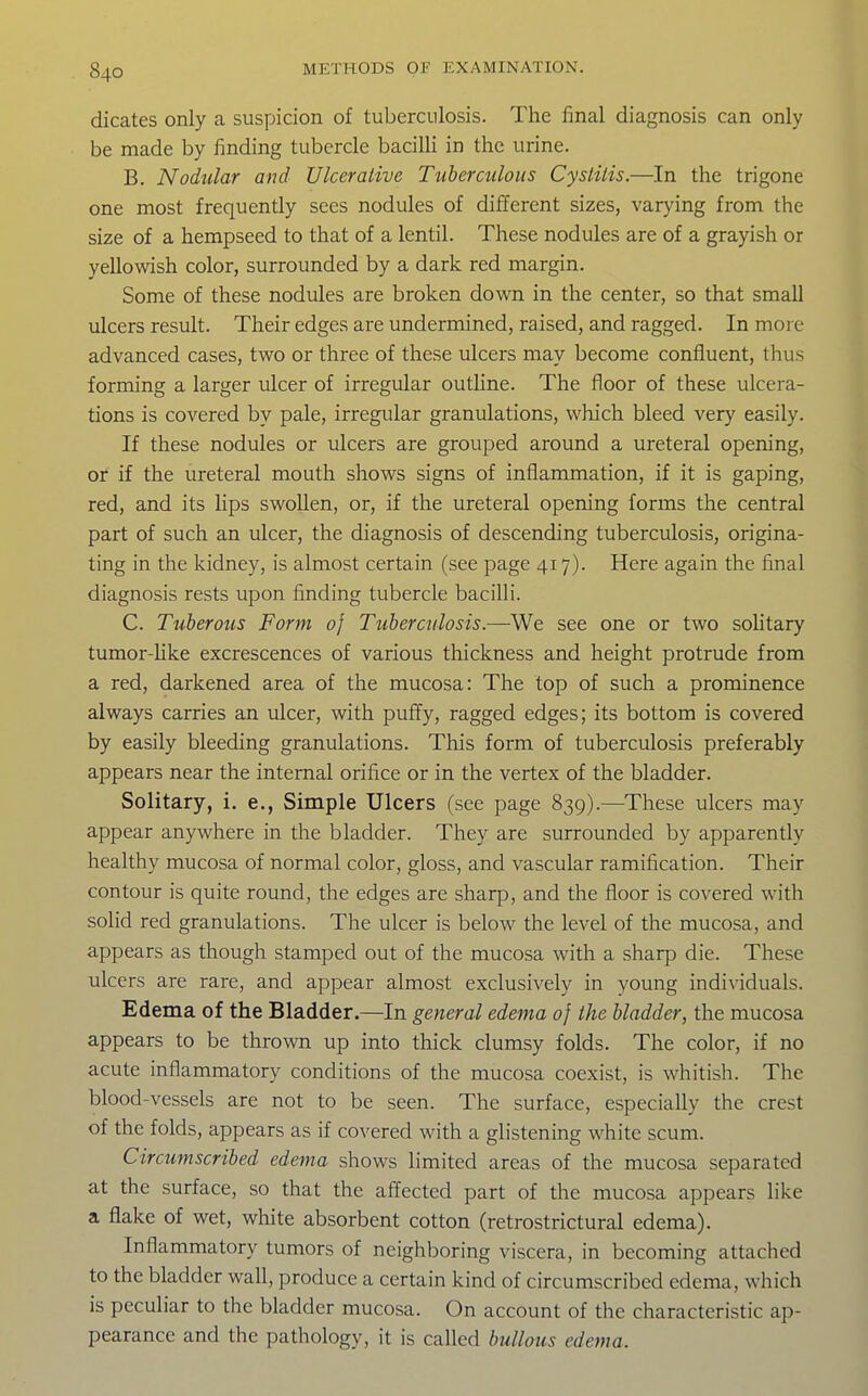 dicates only a suspicion of tuberculosis. The final diagnosis can only be made by finding tubercle bacilli in the urine. B. Nodular and Ulcerative Tuberailous Cystitis.—In the trigone one most frequently sees nodules of different sizes, varying from the size of a hempseed to that of a lentil. These nodules are of a grayish or yellowish color, surrounded by a dark red margin. Some of these nodules are broken down in the center, so that small ulcers result. Their edges are undermined, raised, and ragged. In more advanced cases, two or three of these ulcers may become confluent, thus forming a larger ulcer of irregular outline. The floor of these ulcera- tions is covered by pale, irregular granulations, which bleed very easily. If these nodules or ulcers are grouped around a ureteral opening, or if the ureteral mouth shows signs of inflammation, if it is gaping, red, and its lips swollen, or, if the ureteral opening forms the central part of such an ulcer, the diagnosis of descending tuberculosis, origina- ting in the kidney, is almost certain (see page 417). Here again the final diagnosis rests upon finding tubercle bacilli. C. Tuberous Form of Tuberculosis.—We see one or two sohtary tumor-like excrescences of various thickness and height protrude from a red, darkened area of the mucosa: The top of such a prominence always carries an ulcer, with puffy, ragged edges; its bottom is covered by easily bleeding granulations. This form of tuberculosis preferably appears near the internal orifice or in the vertex of the bladder. Solitary, i. e., Simple Ulcers (see page 839).—^These ulcers may appear anywhere in the bladder. They are surrounded by apparently healthy mucosa of normal color, gloss, and vascular ramification. Their contour is quite round, the edges are sharp, and the floor is covered with solid red granulations. The ulcer is below the level of the mucosa, and appears as though stamped out of the mucosa with a sharp die. These ulcers are rare, and appear almost exclusively in young individuals. Edema of the Bladder.—In general edema of the bladder, the mucosa appears to be thrown up into thick clumsy folds. The color, if no acute inflammatory conditions of the mucosa coexist, is whitish. The blood-vessels are not to be seen. The surface, especially the crest of the folds, appears as if covered with a glistening white scum. Circumscribed edema shows limited areas of the mucosa separated at the surface, so that the affected part of the mucosa appears like a flake of wet, white absorbent cotton (retrostrictural edema). Inflammatory tumors of neighboring viscera, in becoming attached to the bladder wall, produce a certain kind of circumscribed edema, which is peculiar to the bladder mucosa. On account of the characteristic ap- pearance and the pathology, it is called bullous edema.