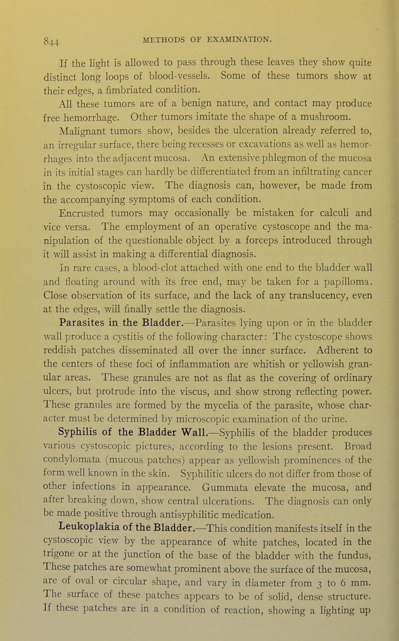 If the light is allowed to pass through these leaves they show quite distinct long loops of blood-vessels. Some of these tumors show at their edges, a fimbriated condition. All these tumors are of a benign nature, and contact may produce free hemorrhage. Other tumors imitate the shape of a mushroom. MaUgnant tumors show, besides the ulceration already referred to, an irregular surface, there being recesses or excavations as well as hemor- rhages into the adjacent mucosa. An extensive phlegmon of the mucosa in its initial stages can hardly be differentiated from an infiltrating cancer in the cystoscopic view. The diagnosis can, however, be made from the accompanying symptoms of each condition. Encrusted tumors may occasionally be mistaken for calculi and vice versa. The employment of an operative cystoscope and the ma- nipulation of the questionable object by a forceps introduced through it wiU assist in making a differential diagnosis. In rare cases, a blood-clot attached with one end to the bladder wall and floating around with its free end, may be taken for a papilloma. Close observation of its surface, and the lack of any translucency, even at the edges, will finally settle the diagnosis. Parasites in the Bladder.—Parasites lying upon or in the bladder wall produce a cystitis of the following character: The cystoscope shows reddish patches disseminated all over the inner surface. Adherent to the centers of these foci of inflammation are whitish or yellowish gran- ular areas. These granules are not as flat as the covering of ordinary ulcers, but protrude into the viscus, and show strong reflecting power. These granules are formed by the mycelia of the parasite, whose char- acter must be determined by microscopic examination of the urine. Syphilis of the Bladder Wall.—SyphiHs of the bladder produces various cystoscopic pictures, according to the lesions present. Broad condylomata (mucous patches) appear as yellowish prominences of the form well loiown in the skin. Syphilitic ulcers do not differ from those of other infections in appearance. Gummata elevate the mucosa, and after breaking down, show central ulcerations. The diagnosis can only be made positive through antisyphihtic medication. Leukoplakia of the Bladder—This condition manifests itself in the cystoscopic view by the appearance of white patches, located in the trigone or at the junction of the base of the bladder with the fundus. These patches are somewhat prominent above the surface of the mucosa, are of oval or circular shape, and vary in diameter from 3 to 6 mm. The surface of these patches appears to be of solid, dense structure. If these patches are in a condition of reaction, showing a lighting up