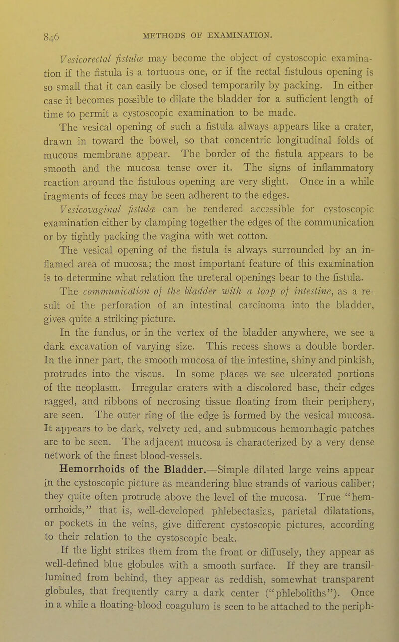 Vesicorectal fisiulce may become the object of cystoscopic examina- tion if the fistula is a tortuous one, or if the rectal fistulous opening is so small that it can easily be closed temporarily by packing. In either case it becomes possible to dilate the bladder for a sufficient length of time to permit a cystoscopic examination to be made. The vesical opening of such a fistula always appears hke a crater, drawTi in toward the bowel, so that concentric longitudinal folds of mucous membrane appear. The border of the fistula appears to be smooth and the mucosa tense over it. The signs of inflammatory reaction around the fistulous opening are very shght. Once in a while fragments of feces may be seen adherent to the edges. Vesicovaginal fistulce can be rendered accessible for cystoscopic examination either by clamping together the edges of the communication or by tightly packing the vagina with wet cotton. The vesical opening of the fistula is always surrounded by an in- flamed area of mucosa; the most important feature of this examination is to determine what relation the ureteral openings bear to the fistula. The communication of the bladder with a loop 0} intestine, as a re- sult of the perforation of an intestinal carcinoma into the bladder, gives quite a striking picture. In the fundus, or in the vertex of the bladder anywhere, we see a dark excavation of varying size. This recess shows a double border. In the inner part, the smooth mucosa of the intestine, shiny and pinkish, protrudes into the viscus. In some places we see ulcerated portions of the neoplasm. Irregular craters with a discolored base, their edges ragged, and ribbons of necrosing tissue floating from their periphery, are seen. The outer ring of the edge is formed by the vesical mucosa. It appears to be dark, velvety red, and submucous hemorrhagic patches are to be seen. The adjacent mucosa is characterized by a very dense network of the finest blood-vessels. Hemorrhoids of the Bladder.—Simple dilated large veins appear in the cystoscopic picture as meandering blue strands of various caUber; they quite often protrude above the level of the mucosa. True hem- orrhoids, that is, well-developed plilebectasias, parietal dilatations, or pockets in the veins, give different cystoscopic pictures, according to their relation to the cystoscopic beak. If the light strikes them from the front or diffusely, they appear as well-defined blue globules with a smooth surface. If they are transil- lumined from beliind, they appear as reddish, somewhat transparent globules, that frequently carry a dark center (phleboliths). Once in a while a floating-blood coagulum is seen to be attached to the periph-