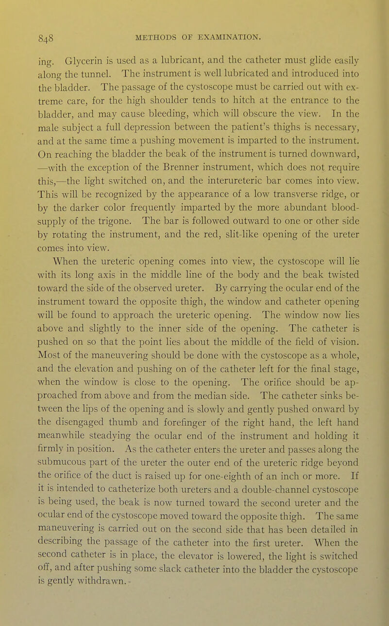 ing. Glycerin is used as a lubricant, and the catheter must glide easily along the tunnel. The instrument is well lubricated and introduced into the bladder. The passage of the cystoscope must be carried out with ex- treme care, for the high shoulder tends to hitch at the entrance to the bladder, and may cause bleeding, which will obscure the view. In the male subject a full depression between the patient's thighs is necessary, and at the same time a pushing movement is imparted to the instrument. On reaching the bladder the beak of the instrument is turned downward, —with the exception of the Brenner instrument, which does not require this,—the light switched on, and the interureteric bar comes into view. This will be recognized by the appearance of a low transverse ridge, or by the darker color frequently imparted by the more abundant blood- supply of the trigone. The bar is followed outward to one or other side by rotating the instrument, and the red, slit-like opening of the ureter comes into view. When the ureteric opening comes into view, the cystoscope will lie with its long axis in the middle line of the body and the beak twisted toward the side of the observed ureter. By carrying the ocular end of the instrument toward the opposite thigh, the window and catheter opening will be found to approach the ureteric opening. The window now lies above and slightly to the inner side of the opening. The catheter is pushed on so that the point lies about the middle of the field of vision. Most of the maneuvering should be done with the cystoscope as a whole, and the elevation and pushing on of the catheter left for the final stage, when the window is close to the opening. The orifice should be ap- proached from above and from the median side. The catheter sinks be- tw^een the lips of the opening and is slowly and gently pushed onward by the disengaged thumb and forefinger of the right hand, the left hand meanwhile steadying the ocular end of the instrument and holding it firmly in position. As the catheter enters the ureter and passes along the submucous part of the ureter the outer end of the ureteric ridge beyond the orifice of the duct is raised up for one-eighth of an inch or more. If it is intended to catheterize both ureters and a double-channel cystoscope is being used, the beak is now turned toward the second ureter and the ocular end of the cystoscope moved toward the opposite thigh. The same maneuvering is carried out on the second side that has been detailed in describing the passage of the catheter into the first ureter. \Nl\en the second catheter is in place, the elevator is lowered, the light is switched off, and after pushing some slack catheter into the bladder the cystoscope is gently withdrawn. -