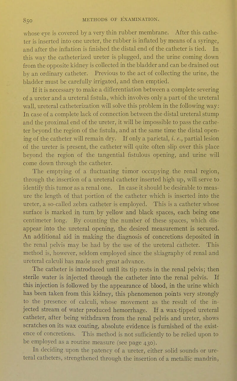 whose eye is covered by a very thin rubber membrane. After this cathe- ter is inserted into one ureter, the rubber is inflated by means of a syringe, and after the inflation is finished the distal end of the catheter is tied. In this way the catheterized ureter is plugged, and the urine coming down from the opposite kidney is collected in the bladder and can be drained out by an ordinary catheter. Previous to the act of collecting the urine, the bladder must be carefully irrigated, and then emptied. If it is necessary to make a differentiation between a complete severing of a ureter and a ureteral fistula, which involves only a part of the ureteral wall, ureteral catheterization will solve this problem in the following way: In case of a complete lack of connection between the distal ureteral stump and the proximal end of the ureter, it will be impossible to pass the cathe- ter beyond the region of the fistula, and at the same time the distal open- ing of the catheter will remain dry. If only a parietal, i. e., partial lesion of the ureter is present, the catheter will quite often slip over this place beyond the region of the tangential fistulous opening, and urine will come down through the catheter. The emptying of a fluctuating tumor occupying the renal region, through the insertion of a ureteral catheter inserted high up, will serve to identify this tumor as a renal one. In case it should be desirable to meas- ure the length of that portion of the catheter which is inserted into the ureter, a so-called zebra catheter is employed. This is a catheter whose surface is marked in turn by yellow and black spaces, each being one centimeter long. By counting the number of these spaces, which dis- appear into the ureteral opening, the desired measurement is secured. An additional aid in making the diagnosis of concretions deposited in the renal pelvis may be had by the use of the ureteral catheter. This method is, however, seldom employed since the skiagraphy of renal and ureteral calculi has made such great advance. The catheter is introduced until its tip rests in the renal pehds; then sterile water is injected through the catheter into the renal pelvis. If this injection is followed by the appearance of blood, in the urine which has been taken from this kidney, this phenomenon points very strongly to the presence of calculi, whose movement as the result of the in- jected stream of water produced hemorrhage. If a wax-tipped ureteral catheter, after being withdrawn from the renal pelvis and ureter, shows scratches on its wax coating, absolute evidence is furnished of the exist- ence of concretions. This method is not sufficiently to be relied upon to be employed as a routine measure (see page 430). In deciding upon the patency of a ureter, either solid sounds or ure- teral catheters, strengthened through the insertion of a metallic mandrin.