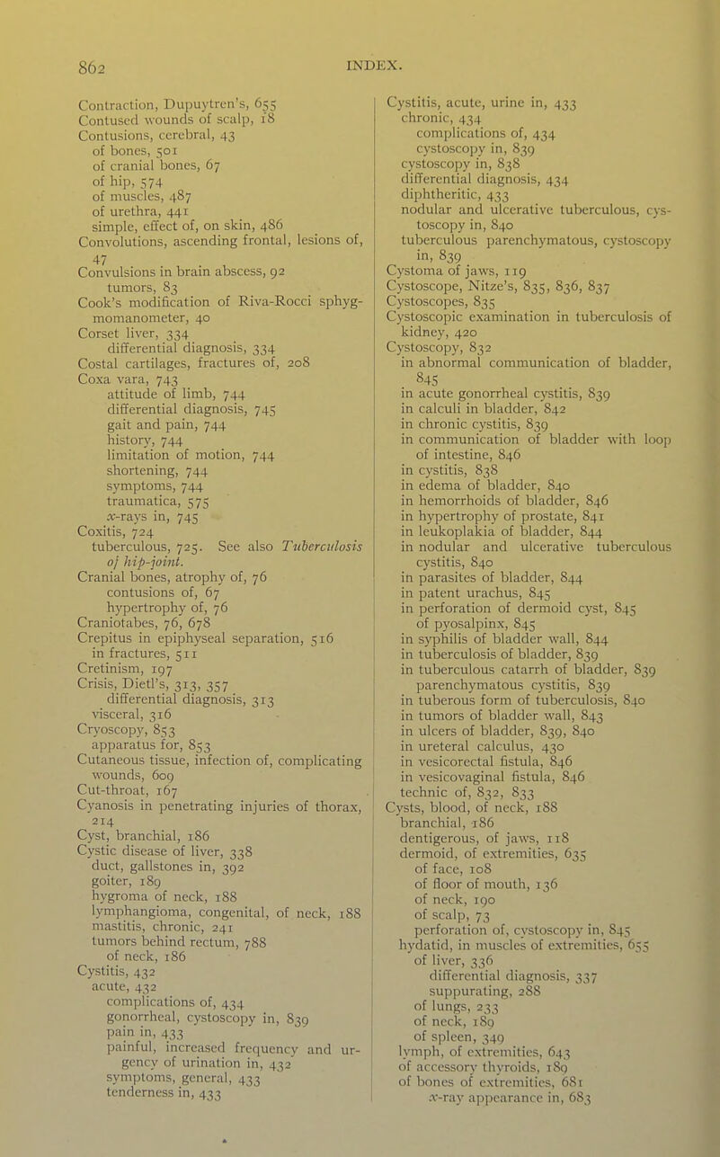 Contraction, Dupuylrcn's, 655 Contused wounds of scalp, 18 Contusions, cerebral, 43 of bones, 501 of cranial bones, 67 of hip, 574 of muscles, 487 of urethra, 441 simple, effect of, on skin, 486 Convolutions, ascending frontal, lesions of, 47 Convulsions in bram abscess, 92 tumors, 83 Cook's modification of Riva-Rocci sphyg- momanometer, 40 Corset liver, 334 differential diagnosis, 334 Costal cartilages, fractures of, 208 Coxa vara, 743 attitude of limb, 744 differential diagnosis, 745 gait and pain, 744 history, 744 limitation of motion, 744 shortening, 744 symptoms, 744 traumatica, 575 ic-rays in, 745 Coxitis, 724 tuberculous, 725. See also Tuberculosis 0/ hip-joint. Cranial bones, atrophy of, 76 contusions of, 67 hypertrophy of, 76 Craniotabes, 76, 678 Crepitus in epiphyseal separation, 516 in fractures, 511 Cretinism, 197 Crisis,_Dietrs, 313, 357 differential diagnosis, 313 visceral, 316 Cryoscopy, 853 apparatus for, 853 Cutaneous tissue, infection of, complicating wounds, 6og Cut-throat, 167 Cyanosis in penetrating injuries of thorax, 214 Cyst, branchial, 186 Cystic disease of liver, 338 duct, gallstones in, 392 goiter, 189 hygroma of neck, 1S8 lymphangioma, congenital, of neck, 188 mastitis, chronic, 241 tumors behind rectum, 788 of neck, 186 Cystitis, 432 acute, 432 complications of, 434 gonorrheal, cystoscopy in, 839 pain in, 433 painful, increased frequency and ur- gency of urination in, 432 symptoms, general, 433 tenderness in, 433 Cystitis, acute, urine in, 433 chronic, 434 complications of, 434 cystoscopy in, 839 cystoscopy in, 838 differential diagnosis, 434 diphtheritic, 433 nodular and ulcerative tuberculous, cys- toscopy in, 840 tuberculous parenchymatous, cystoscopy in, 839 Cystoma of jaws, 119 Cystoscope, Nitze's, 835, 836, 837 Cystoscopes, 835 Cystoscopic examination in tuberculosis of kidney, 420 Cystoscopy, 832 in abnormal communication of bladder, 84s in acute gonorrheal cystitis, 839 in calculi in bladder, 842 in chronic cystitis, 839 in communication of bladder with loop of intestine, 846 in cystitis, 838 in edema of bladder, 840 in hemorrhoids of bladder, 846 in hypertrophy of prostate, 841 in leukoplakia of bladder, 844 in nodular and ulcerative tuberculous cystitis, 840 in parasites of bladder, 844 in patent urachus, 845 in perforation of dermoid cyst, 845 of pyosalpinx, 845 in syphilis of bladder wall, 844 in tuberculosis of bladder, 839 in tuberculous catarrh of bladder, 839 parenchymatous cystitis, 839 in tuberous form of tuberculosis, 840 in tumors of bladder wall, 843 in ulcers of bladder, 839, 840 in ureteral calculus, 430 in vesicorectal fistula, 846 in vesicovaginal fistula, 846 technic of, 832, 833 Cysts, blood, of neck, 18S branchial, 186 dentigerous, of jaws, 118 dermoid, of extremities, 635 of face, 108 I of floor of mouth, 136 of neck, 190 I of scalp, 73 perforation of, cystoscopy in, 845 hydatid, in muscles of extremities, 655 of liver, 336 differential diagnosis, 337 suppurating, 288 of lungs, 233 of neck, 1S9 of spleen, 349 lymph, of extremities, 643 of accessory thyroids, 189 of bones of extremities, 68r .r-ray appearance in, 683