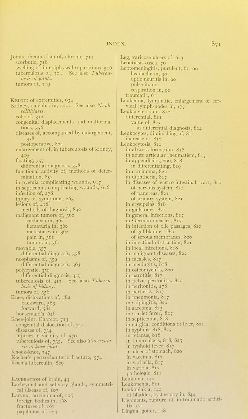 Joints, rheumatism of, chronic, 711 scorbutic, 718 swelling of, in epiphyseal separations, 516 tuberculosis of, 704. See also Tiibercu- hisis 0/ joints. tumors of, 719 Keloid of extremities, 634 Kidney, calculus in, 420. See also Neph- rolithiasis. colic of, 312 congenital displacements and malforma- tions, 356 diseases of, accompanied bv enlargement, 358 postoperative, 804 enlargement of, in tuberculosis of kidney, 419 floating, 357 differential diagnosis, 358 functional activity of, methods of deter- mination, 852 in pyemia complicating wounds, 617 in septicemia complicating wounds, 616 infection of, 278 injury of, symptoms, 263 lesions of, 416 methods of diagnosis, 832 malignant tumors of, 360 cachexia in, 362 hematuria in, 360 metastases in, 362 pain in, 361 tumors in, 361 movable, 357 differential diagnosis, 358 neoplasms of, 359 differential diagnosis, 363 polycystic, 359 differential diagnosis, 359 tuberculosis of, 417. See also Tuhercu- losis 0} kidney. tumors of, 356 Knee, dislocations of, 582 backward, 583 forward, 582 housemaid's, 646 Knee-joint, Charcot, 713 congenital dislocation of, 742 diseases of, 734 injuries in vicinity of, 579 tuberculosis of, 735. See also Tuberculo- sis oj knee-joint. Knock-knee, 747 Kocher's pertrochanteric fracture, 574 Koch's tuberculin, 829 Laceration of brain, 43 Lachrymal and salivary glands, symmetri- cal disease of, 107 Larynx, carcinoma of, 205 foreign bodies in, 168 fractures of, 167 j)apilloma of, 204 Leg, varicose ulcers of, 623 Leontiasis ossea, 76 Leptomeningitis, purulent, 61, 90 headache in, 90 optic neuritis in, 90 pulse in, 90 respiration in, 90 traumatic, 61 Leukemia, lymphatic, enlargement of cer- vical lymph-nodes in, 177 Leukocyte-count, 810 differential, 8ri value of, 823 in differential diagnosis, S24 Leukocytes, diminishing of, 811 increase of, 810 Leukocytosis, 810 in abscess formation, 818 in acute articular rheumatism, 817 in appendicitis, 296, 818 in differentiating, 819 in carcinoma, 822 in diphtheria, 817 in diseases of gastro-intestinal tract, 820 of nervous system, 821 of pancreas, 821 of urinary system, 821 in erysipelas, 818 in gallstones, 821 in general infections, 817 in German measles, 817 in infection of bile passages, 820 of gallbladder, 820 of serous membranes, 820 in intestinal obstruction, 821 in local infections, 818 in malignant diseases, 822 in measles. Si7 in meningitis, 818 in osteomyelitis, 820 in parotitis, 817 in pelvic peritonitis, 820 in peritonitis, 278 in pertussis, 817 in pneumonia, 817 in salpingitis, 820 in sarcoma, 823 in scarlet fever, 817 in septicemia, 8r8 in surgical conditions of liver, 821 in syphilis, 818, 825 in tetanus, 818 in tuberculosis, 8x8, 825 in typhoid fever, 817 in ulcer of stomach, 820 in vaccinia, 817 in varicella, 817 in variola, 817 pathologic, 811 Ivcukoma, 140 IjCuko|)eniM, 8j r Leukoplakia, 140 of bladder, cystoscopy in, 844 Ligaments, rupture of, in Iraumalic arthri- tis, 521 Lingual goiter, 148