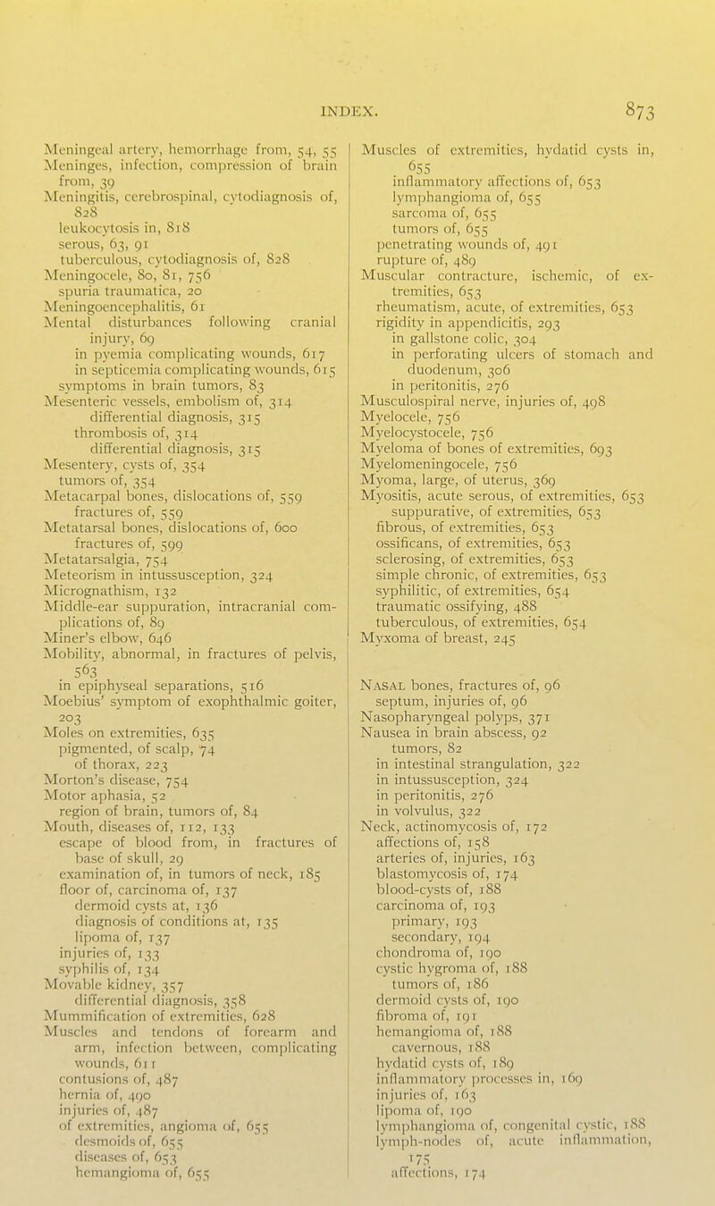 Meningeal artery, hemorrhage from, 54, 55 Meninges, infection, compression of brain from, 39 Meningitis, cerebrospinal, cvtodiagnosis of, 828 leukocytosis in, 818 serous, 63, 91 tuberculous, cytodiagnosis of, 828 Meningocele, 80, 81, 756 spuria traumatica, 20 Meningoencephalitis, 61 Mental disturbances following cranial injury, 69 in pyemia complicating wounds, 617 in septicemia complicating wounds, 615 symptoms in brain tumors, 83 Mesenteric vessels, embolism of, 314 differential diagnosis, 315 thrombosis of, 314 differential diagnosis, 315 Mesentery, cysts of, 354 tumors of, 354 Metacarpal bones, dislocations of, 539 fractures of, 559 Metatarsal bones, dislocations of, 600 fractures of, 599 Metatarsalgia, 754 Meteorism in intussusception, 324 Micrognathism, 132 Middle-ear suppuration, intracranial com- plications of, 8g Miner's elbow, 646 Mobility, abnormal, in fractures of pelvis, 563 in epiph)-seal separations, 516 Moebius' symptom of exophthalmic goiter, 203 Moles on extremities, 635 pigmented, of scalp, 74 of thorax, 223 Morton's disease, 754 Motor aphasia, 52 region of brain, tumors of, 84 Mouth, diseases of, 112, 133 escape of blood from, in fractures of base of skull, 29 examination of, in tumors of neck, 185 floor of, carcinoma of, 137 dermoid cysts at, T36 diagnosis of conditions at, 135 lipoma of, 137 injuries of, 133 syphilis of, 134 Movable kidney, 357 differential diagnosis, 358 Mummification of extremities, 628 Muscles and tendons of forearm and arm, infection between, comjilicating wounds, fit r contusions of, 487 hernia of, 490 injuries of, 487 of extremities, angioma of, 655 desmoids of, 655 diseases of, 653 hemangioma of, 655 Muscles of extremities, hvdatid cysts in, inflammatory affections of, 653 lymphangioma of, 655 sarcoma of, 655 tumors of, 655 penetrating wounds of, 491 rupture of, 489 Muscular contracture, ischemic, of ex- tremities, 653 rheumatism, acute, of extremities, 653 rigidity in appendicitis, 293 in gallstone colic, 304 in perforating ulcers of stomach and duodenum, 306 in peritonitis, 276 Musculospiral nerve, injuries of, 49S Myelocele, 756 Myelocystocele, 736 Myeloma of bones of extremities, 693 Myelomeningocele, 756 Myoma, large, of uterus, 369 Myositis, acute serous, of extremities, 653 suppurative, of extremities, 633 fibrous, of extremities, 653 ossificans, of extremities, 653 sclerosing, of extremities, 633 simple chronic, of extremities, 653 syphilitic, of extremities, 654 traumatic ossifying, 488 tuberculous, of extremities, 654 Myxoma of breast, 245 Nasal bones, fractures of, 96 septum, injuries of, 96 Nasopharyngeal polyps, 371 Nausea in brain abscess, 92 tumors, 82 in intestinal strangulation, 322 in intussusception, 324 in peritonitis, 276 in volvulus, 322 Neck, actinomycosis of, 172 affections of, 158 arteries of, injuries, 163 blastomycosis of, 174 blood-cysts of, 188 carcinoma of, 193 primary, 193 secondary, 194 chondroma of, 190 cystic hygroma of, 188 tumors of, 186 dermoid cysts of, rgo fibroma of, 191 hemangioma of, 188 cavernous, 188 hydatid cysts of, 189 inflammatory ])rocesses in, 169 injuries of, 163 lipoma of, iqo lymphangioma of, congenital cystic, 188 Ivmph-nodes of, acute inllammation, affections, 174