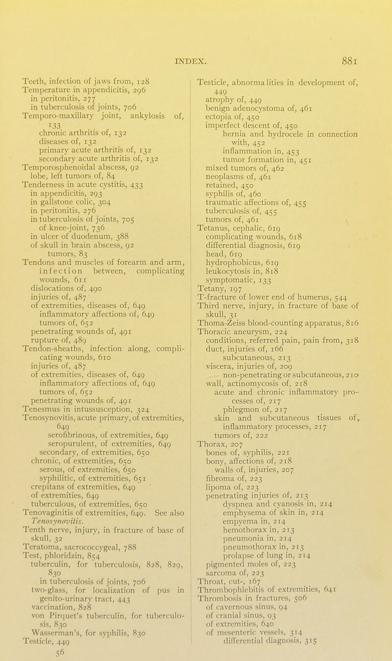 Teeth, infection of jaws from, 12S Temperature in appendicitis, 296 in peritonitis, 277 in tuberculosis of joints, 706 Temporo-maxillary joint, ankylosis of, 133 chronic arthritis of, 133 diseases of, 132 primary acute arthritis of, 132 secondary acute arthritis of, 132 Temporosphenoidal abscess, 92 lobe, left tumors of, 84 Tenderness in acute cystitis, 433 in appendicitis, 293 in gallstone colic, 304 in peritonitis, 276 in tuberculosis of joints, 705 of knee-joint, 736 in ulcer of duodenum, 388 of skull in brain abscess, 92 tumors, 83 Tendons and muscles of forearm and arm, infection between, complicating wounds, 611 dislocations of, 490 injuries of, 487 of extremities, diseases of, 649 inflammatory affections of, 649 tumors of, 652 penetrating wounds of, 491 rupture of, 489 Tendon-sheaths, infection along, compli- cating wounds, 610 injuries of, 487 of extremities, diseases of, 649 inflammatory affections of, 649 tumors of, 652 penetrating wounds of, 491 Tenesmus in intussusception, 324 Tenosynovitis, acute primary, of extremities, 649 serofibrinous, of extremities, 649 seropurulent, of extremities, 649 secondary, of extremities, 650 chronic, of extremities, 650 serous, of extremities, 650 syphilitic, of extremities, 651 crepitans of extremities, 649 of extremities, 649 tuberculous, of extremities, 650 Tenovaginitis of extremities, 649. Sec also Tenosynovitis. Tenth nerve, injury, in fracture of base of skull, 32 Teratoma, sacrococcygeal, 788 Test, phloridzin, 854 tuberculin, for tuberculosis, 828, 829, 830 in tuberculosis of joints, 706 two-glass, for localization of jjus in genito-urinary tract, 443 vaccination, 828 von Pirquct's tuberculin, for tuberculo- sis, 830 Wasserman's, for syphilis, 830 Testicle, 449 56 Testicle, abnormalities in development of, 449 atrophy of, 449 benign adenocystoma of, 461 ectopia of, 450 imjjerfcct descent of, 450 hernia and hydrocele in connection with, 452 inflammation in, 453 tumor formation in, 451 mixed tumors of, 462 neoplasms of, 461 retained, 450 syphilis of, 460 traumatic affections of, 455 tuberculosis of, 455 tumors of, 461 Tetanus, cephalic, 619 complicating wounds, 618 differential diagnosis, 619 head, 619 hydrophobicus, 619 leukocytosis in, 818 symptomatic, 133 Tetany, 197 T-fracture of lower end of humerus, 544 Third nerve, injury, in fracture of base of skull, 31 Thoma-Zeiss blood-counting apparatus, 816 Thoracic aneurysm, 224 conditions, referred pain, pain from, 318 duct, injuries of, 166 subcutaneous, 213 viscera, injuries of, 209 non-penetrating or subcutaneous, 210 wall, actinomycosis of, 218 acute and chronic inflammatory pro- cesses of, 217 phlegmon of, 217 skin and subcutaneous tissues of,, inflammatory processes, 217 tumors of, 222 Thorax, 207 bones of, syphilis, 221 bony, affections of, 218 walls of, injuries, 207 fibroma of, 223 lipoma of, 223 penetrating injuries of, 213 dyspnea and cyanosis in, 214 emphysema of skin in, 214 empyema in, 214 hemothorax in, 213 pneumonia in, 214 pneumothorax in, 213 prolapse of lung in, 214 pigmented moles of, 223 sarcoma of, 223 Throat, cut-, 167 Thrombophlebitis of extremities, 641 Thrombosis in fractures, 506 of cavernous sinus, 94 of cranial sinus, 93 of extremities, 640 of mesenteric vessels, 314 differential diagnosis, 315