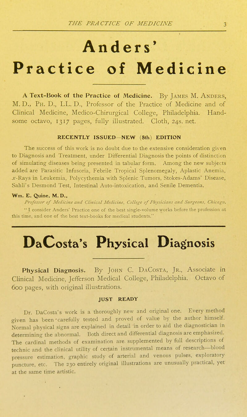 Anders* Practice of Medicine A Text-Book of the Practice of Medicine. By James M, Anders, M. D., Ph. D., LL. D., Professor of the Practice of Medicine and of Clinical Medicine, Medico-Chirurgical College, Philadelphia. Hand- some octavo, 1317 pages, fully illustrated. Cloth, 24s. net. RECENTLY ISSUED—NEW (8th) EDITION The success of this work is no doubt due to the extensive consideration given to Diagnosis and Treatment, under Differential Diagnosis the points of distinction of simulating diseases being presented in tabular form. Among the new subjects added are Parasitic Infusoria, Febrile Tropical Splenomegaly, Aplastic Anemia, .r-Rays in Leukemia, Polycythemia with Splenic Tumors, Stokes-Adams' Disease, Sahli's Desmond Test, Intestinal Auto-intoxication, and Senile Dementia. Wm. E. Quine. M. D., Professor of Medicine and Clinical Medicine, College of Physicians and Surgeons, Chicago.  I consider Anders' Practice one of the best single-volume works before the profession at this time, and one of the best text-books for medical students. Physical Diagnosis. By John C. DaCosta, Jr., Associate in Clinical Medicine, Jefferson Medical College, Philadelphia. Octavo of 600 pages, with original illustrations. JUST READY Dr. DaCosta's work is a thoroughly new and original one. Every method given has been'carefully tested and proved of value by the author himself. Normal physical signs are explained in detail in order to aid the diagnostician in determining the abnormal. Both direct and differential diagnosis are emphasized. The cardinal methods of examination are. supplemented by full descriptions of technic and the clinical utility of certain instrumental means of research—blood pressure estimation, graphic study of arterial and venous pulses, exploratory puncture, etc. The 230 entirely original illustrations are unusually practical, yet at the same time artistic.