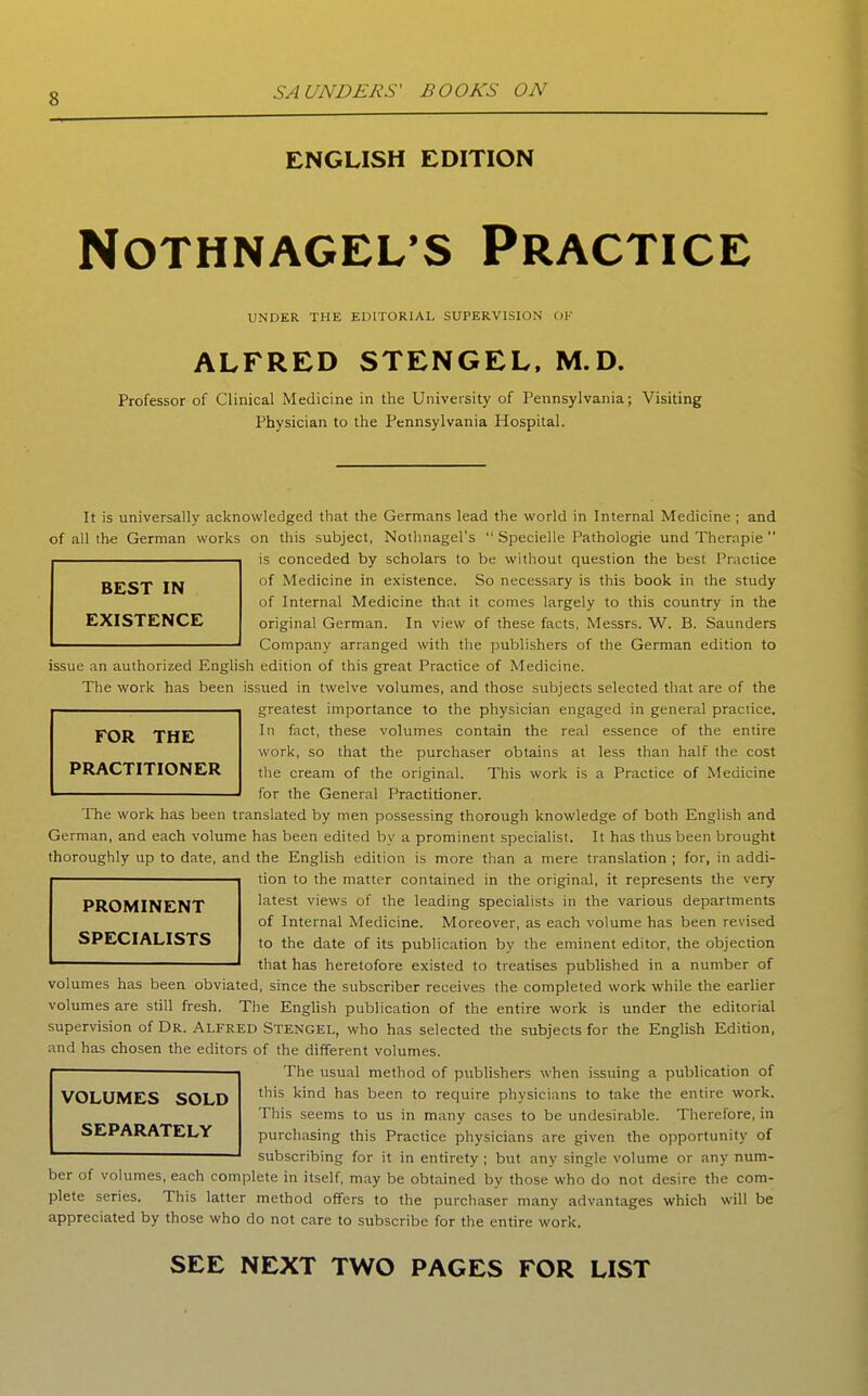 ENGLISH EDITION NOTHNAGEL S PRACTICE UNDER THE EDITORIAL SUPERVISION OK ALFRED STENGEL, M.D. Professor of Clinical Medicine in the University of Pennsylvania; Visiting Physician to the Pennsylvania Hospital. It is universally acknowledged that the Germans lead the world in Internal Medicine ; and of all the German works on this subject, Nothnagel's  Specielle Pathologic und Therapie  is conceded by scholars to be without question the best Practice of Medicine in existence. So necessary is this book in the study of Internal Medicine that it comes largely to this country in the original German. In view of these facts, Messrs. W. B. Saunders Company arranged with the publishers of the German edition to issue an authorized English edition of this great Practice of Medicine. The work has been issued in twelve volumes, and those subjects selected that are of the greatest importance to the physician engaged in general practice. In fact, these volumes contain the real essence of the entire work, so that the purchaser obtains at less than half the cost the cream of the original. This work is a Practice of Medicine for the General Practitioner. The work has been translated by men possessing thorough knowledge of both English and German, and each volume has been edited by a prominent specialist. It has thus been brought thoroughly up to date, and the English edition is more than a mere translation ; for, in addi- tion to the matter contained in the original, it represents the very latest views of the leading specialists in the various departments of Internal Medicine. Moreover, as each volume has been revised to the date of its publication by the eminent editor, the objection that has heretofore existed to treatises published in a number of volumes has been obviated, since the subscriber receives the completed work while the earlier volumes are still fresh. The English publication of the entire work is under the editorial supervision of Dr. Alfred Stengel, who has selected the subjects for the English Edition, and has chosen the editors of the different volumes. The usual method of publishers when issuing a publication of this kind has been to require physicians to take the entire work. This seems to us in many cases to be undesirable. Therefore, in purcliasing this Practice physicians are given the opportunity of subscribing for it in entirety ; but any single volume or any num- ber of volumes, each complete in itself, may be obtained by those who do not desire the com- plete series. This latter method offers to the purchaser many advantages which will be appreciated by those who do not care to subscribe for the entire work. BEST IN EXISTENCE FOR THE PRACTITIONER PROMINENT SPECIALISTS VOLUMES SOLD SEPARATELY SEE NEXT TWO PAGES FOR LIST