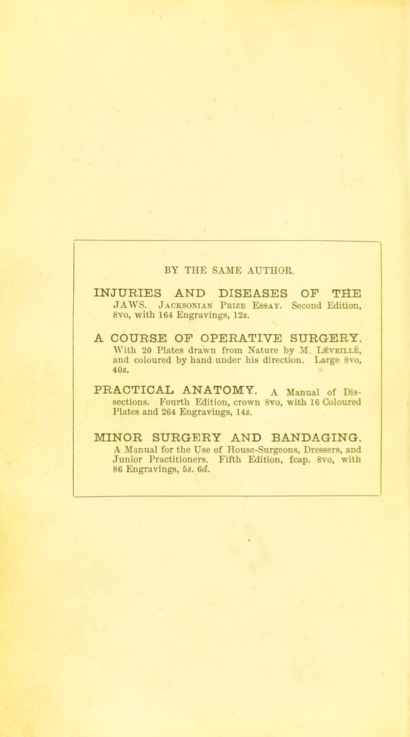 BY THE SAJIE AUTHOR. INJURIES AND DISEASES OF THE JAWS. Jaoksonian Prize Essay. Second Edition, 8vo, with 164 Engravings, 12s. A COURSE OF OPERATIVE SURGERY. With 20 Plates drawn from Nature by M. LEVErLLE, and coloured by hand under his direction. Large 8vo, 40s. PRACTICAL ANATOMY, a Manual of Dis- sections. Fourth Edition, crown 8vo, with 16 Coloured Plates and 264 Engravings, 14s. MINOR SURGERY AND BANDAGING. \ Manual for the Use of House-Surgeons, Dressers, and Junior Practitioners. Fifth Edition, fcap. 8vo, with 86 Engravings, 5s. 6d.