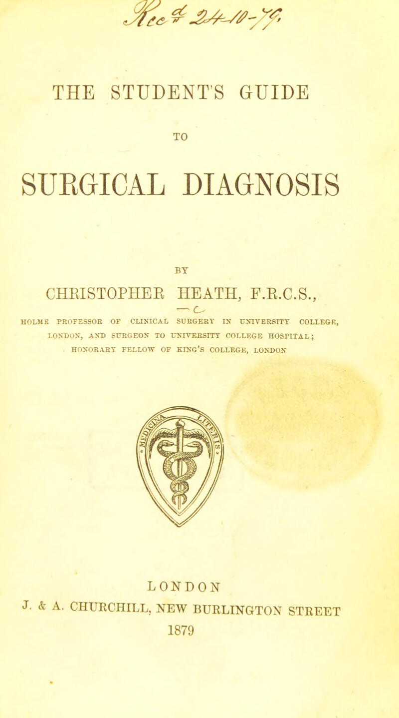 TO SUEGICAL DIAGNOSIS BY CHRISTOPHEE HEATH, F.R.C.S., — c HOLME PROFESSOE OP CLINICAL SUBGEET IN DNIVEBSITT COLLEGE, LOSDOX, AND SUKGEON TO UNIVERSITT COLLEGE HOSPITAL; HOXORAKT FELLOW OF KING'S COLLEGE, LONDON LONDON J. & A. CHURCHILL, NEW BURLINGTON STREET 1879