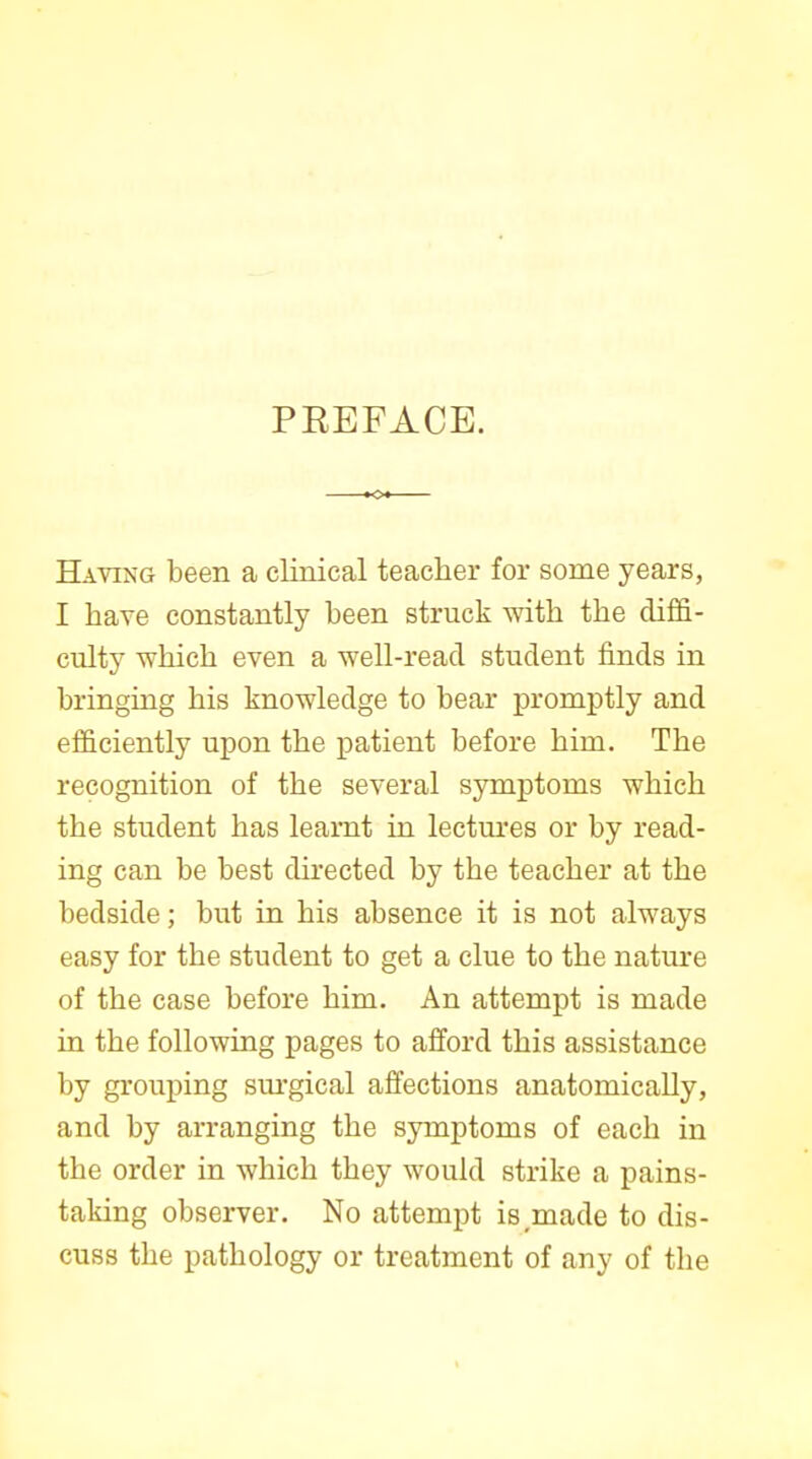 PREFACE. Having been a clinical teacher for some years, I have constantly been struck with the diffi- culty which even a well-read student finds in bringing his knowledge to bear promptly and efficiently upon the patient before him. The recognition of the several symptoms which the student has learnt in lectm'es or by read- ing can be best directed by the teacher at the bedside; but in his absence it is not always easy for the student to get a clue to the nature of the case before him. An attempt is made in the following pages to afford this assistance by grouping sm-gical affections anatomically, and by arranging the symptoms of each in the order in which they would strike a pains- taking observer. No attempt is^made to dis- cuss the pathology or treatment of any of the