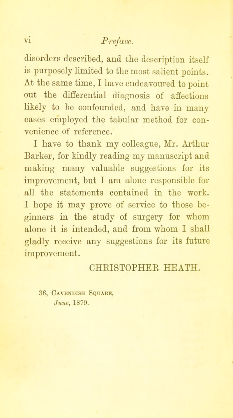 disorders described, and the descrii^tion itself is purposely limited to the most salient points. At the same time, I have endeavoured to point out the differential diagnosis of affections likely to be confounded, and have in many cases employed the tabular method for con- venience of reference. I have to thank my colleague, Mr. Ai-thur Barker, for kindly reading my manuscript and making many valuable suggestions for its improvement, but I am alone responsible for all the statements contained in the work. I hope it may prove of service to those be- ginners in the study of surgery for whom alone it is intended, and from whom I shall gladly receive any suggestions for its future improvement. CHRISTOPHEE HEATH. 36, Cavendish Square, June, 1879.