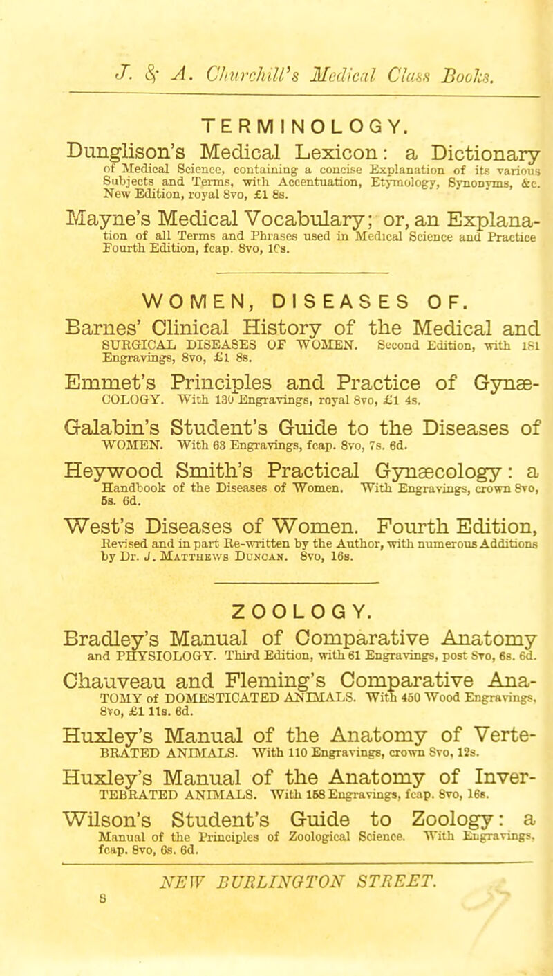 TERMINOLOGY. Dunglison's Medical Lexicon: a Dictionary of Medical Science, containing a concise Explanation of its various Subjects and Terms, with Accentuation, EtjTuology, Svuonyms, 4:c. New Edition, royal 8vo, £1 88. Mayne's Medical Vocabulary; or, an Explana- tion of all Terms and Phrases used in Medical Science and Practice Fourth Edition, fcap. 8vo, ICs. WOMEN, DISEASES OF. Barnes' Clinical History of the Medical and SXTKGICAI. DISEASES OF WOMEN. Second Edition, with l&l Engravings, 8vo, £i 83. Emmet's Principles and Practice of Gynae- COLOGY. With 130 Engravings, royal 8to, £1 4s. Galabin's Student's Guide to the Diseases of WOMEN. With 63 Engravings, fcap. 8vo, 7s. 6d. Heywood Smith's Practical Gynaecology: a Handbook of the Diseases of Women. With Engravings, crown Svo, 5s. 6d. West's Diseases of Women. Fourth Edition, Revised and in part Re-written by the Author, with numerous Additions by Dr. J. Matthews Duncan. Svo, 16s. ZOOLOGY. Bradley's Manual of Comparative Anatomy and PHYSIOLOGY. Third Edition, with 61 Engravings, post Svo, 6s. 6d. Chauveau and Fleming's Comparative Ana- TOMY of DOMESTICATED ANIMALS. With 450 Wood Engravings. Svo, £1 lis. 6d. Huxley's Manual of the Anatomy of Verte- BEATED ANLMALS. With 110 Engravings, crown Svo, 12s. Huxley's Manual of the Anatomy of Inver- TEBRATED ANIMALS. With 158 Engravings, fcap. Svo, 16s. Wilson's Student's Guide to Zoology: a Manual of tlie Principles of Zoological Science. With Engravings, fcap. Svo, 6s. 6d. NEW BURLINGTON STBEET.