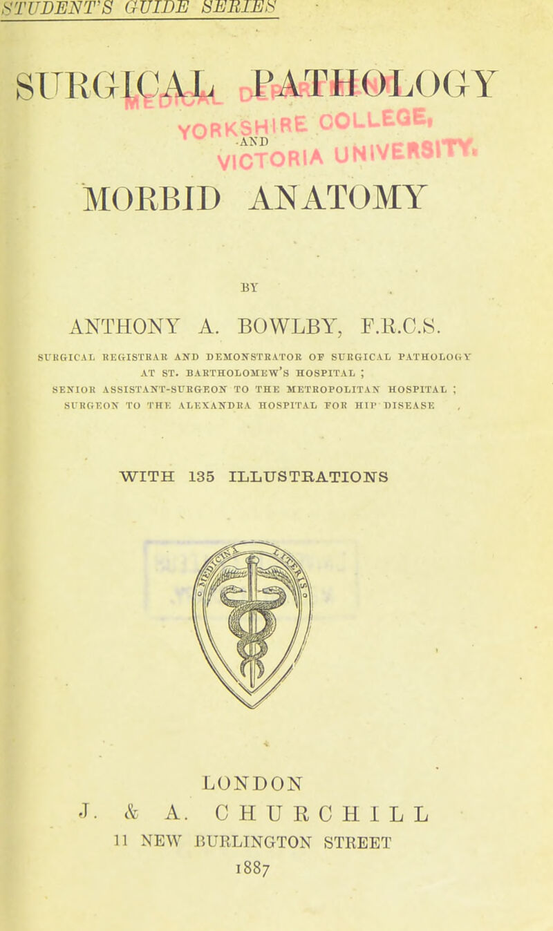 STUDENT'S GUIDE SEBIEl^ SURGICAL PATHOLOGY YORKSHIRE OOUUEQE, VICTORIA UNWEB8ITY. MORBID ANATOMY BY ANTHONY A. BOWLBY^ F.R.C.8. SURGICAL REGISTKAB AND DEMOIS^STRATOR OF SUHGICAL PATHOLOGY AT ST. Bartholomew's hospital ; SENIOR ASSISTANT-SURGEON TO THE METROPOLITAN HOSPITAL ; SURGEON TO THE ALEXANDRA HOSPITAL FOR HIP DISEASE WITH 135 ILLUSTRATIONS LONDON J. & A. CHURCHILL 11 NEW BURLINGTON STREET 1887