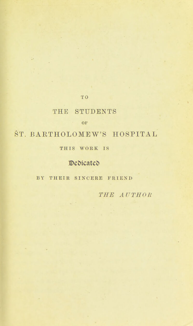 TO THE STUDENTS OF ST. BARTHOLOMEW'S HOSPITAL THIS WORK IS DcDicateb BY THEIR SINCERE FRIEND THE AUTHOU