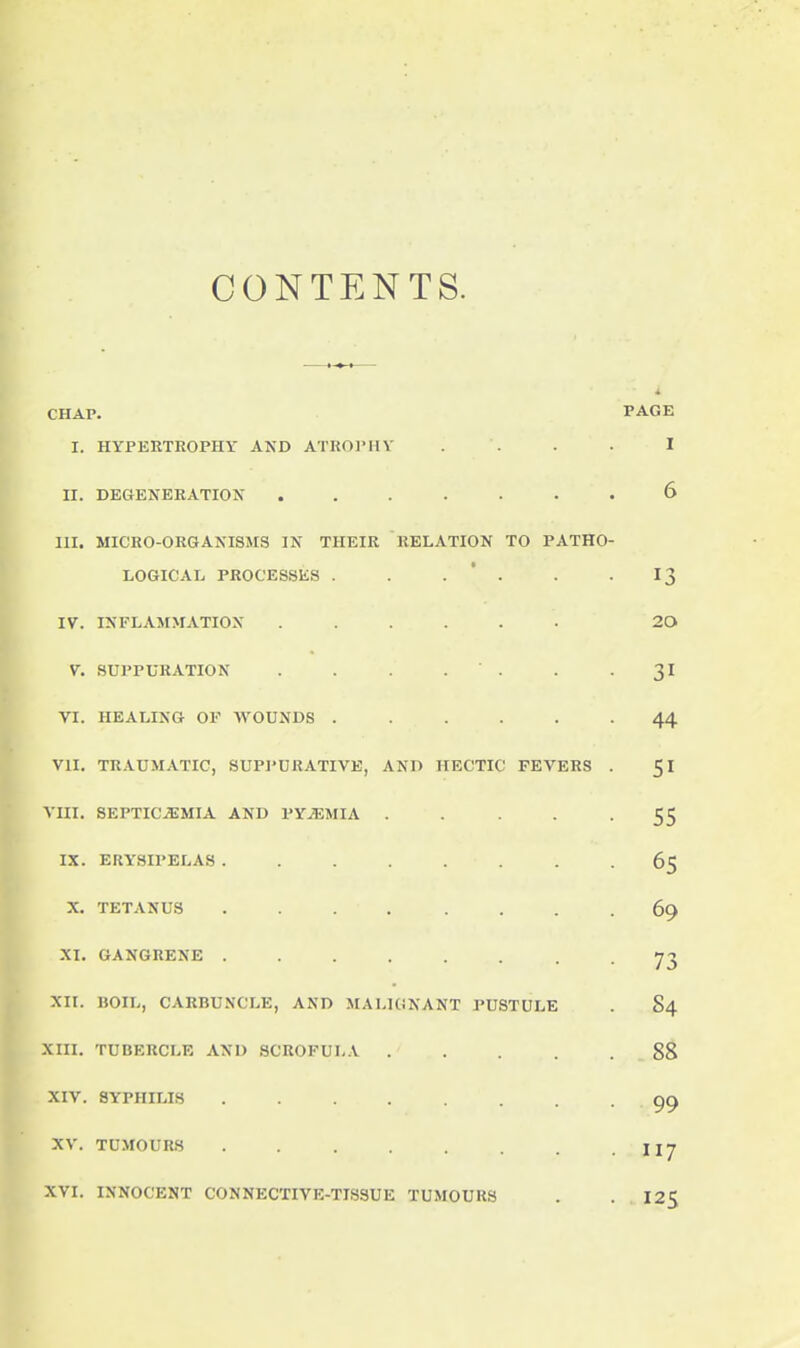CONTENTS. CHAP. PAGE I. HYPERTROPHY AND ATROPHY . . . . I II. DEGENERATION ....... 6 III. MICRO-ORGANISMS IN THEIR RELATION TO PATHO- LOGICAL PROCESSliS . . . ' . . -13 IV. INFLAMMATION ...... 20 V. SUPPURATION . . . . -31 VI. HEALING OF WOUNDS 44 VII. TRAUMATIC, SUPPURATIVE, AND HECTIC FEVERS . 51 VIII. SEPTICEMIA AND PYEMIA . . . -55 IX. ERYSIPELAS 6$ X. TETANUS ........ 69 XI. GANGRENE • • 73 XII. IJOIL, CARBUNX'LE, AND MALIGNANT PUSTULE . S4 Xin. TUBERCLE AND SCROFULA 88 XIV. SYPHILIS ........ 99 XV. TUMOURS . IIJ XVI. INNOCENT CONNECTIVE-TISSUE TUMOURS . .125